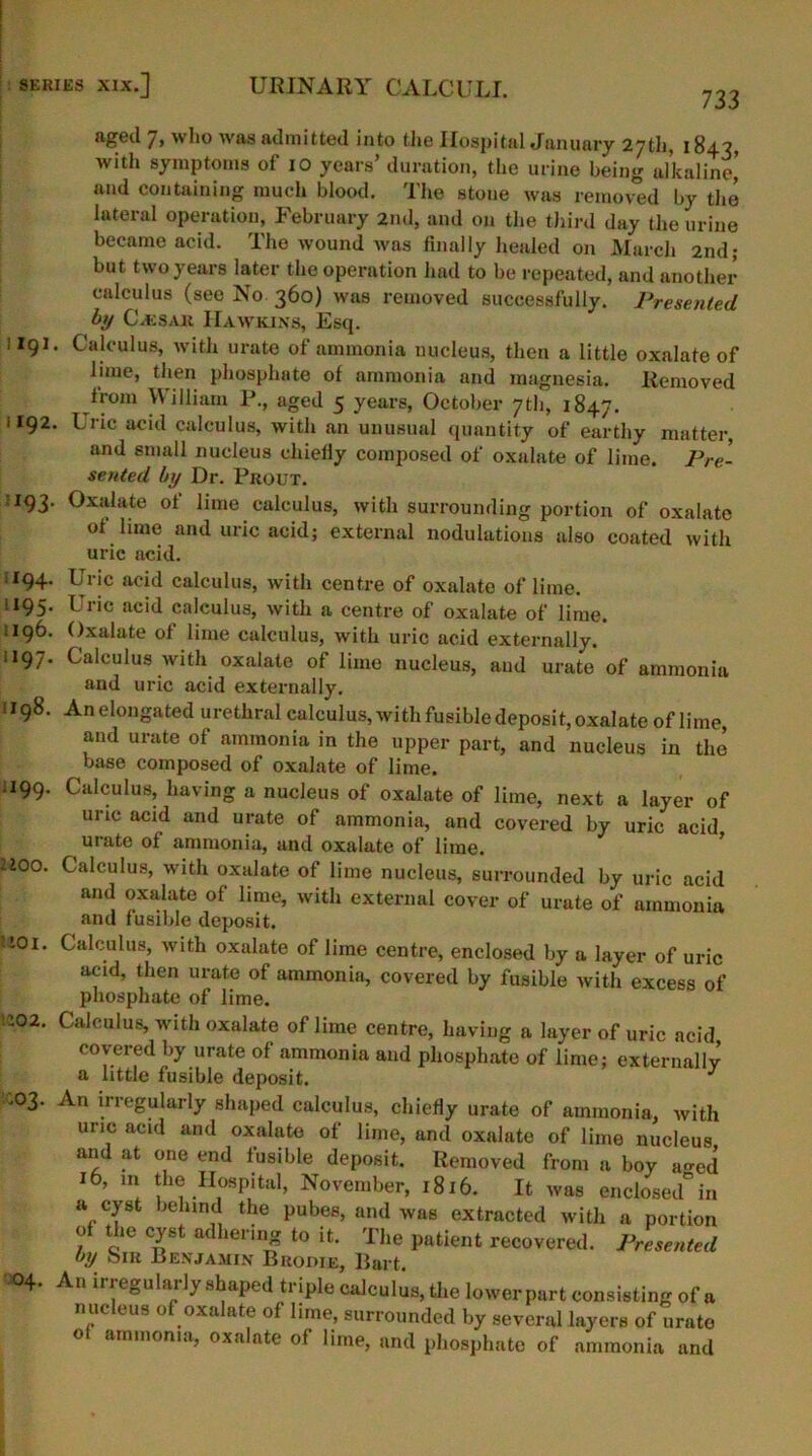 733 aged 7, who was admitted into the Hospital January 27th, 1843, with symptoms of 10 years’ duration, the urine being alkaline) and containing much blood. The stone was removed by the lateral operation, February 2nd, and on the third day the urine became acid. The wound was finally healed on March 2nd; but two years later the operation had to be repeated, and another calculus (see No 360) was removed successfully. Presented by C/ESak IIawkins, Esq. 1191. Calculus, with urate of ammonia nucleus, then a little oxalate of lime, then phosphate of ammonia and magnesia. Removed Irom William P., aged 5 years, October 7th, 1847. 1192. Uric acid calculus, with an unusual quantity of earthy matter, and small nucleus chiefly composed of oxalate of lime. Pre- sented by Dr. Prout. 193. Oxalate of lime calculus, with surrounding portion of oxalate ot lime and uric acid; external nodulations also coated with uric acid. 194. Uric acid calculus, with centre of oxalate of lime. 1195. Uric acid calculus, with a centre of oxalate of lime. 196. Oxalate of lime calculus, with uric acid externally. 1197. Calculus with oxalate of lime nucleus, and urate of ammonia and uric acid externally. 1198. An elongated urethral calculus, wi th fusible deposi t, oxalate of lime, and urate of ammonia in the upper part, and nucleus in the base composed of oxalate of lime. .199. Calculus, having a nucleus of oxalate of lime, next a layer of uric acid and urate of ammonia, and covered by uric acid urate ot ammonia, and oxalate of lime, too. Calculus, with oxalate of lime nucleus, surrounded by uric acid and oxalate of lime, with external cover of urute of ammonia and fusible deposit. 101. .:02. .03. 04. Calculus, with oxalate of lime centre, enclosed by a layer of uric acid, then urate of ammonia, covered by fusible with excess of phosphate of lime. Calculus, with oxalate of lime centre, having a layer of uric acid covered by urate of ammonia and phosphate of lime; externally a little fusible deposit. J An irregularly shaped calculus, chiefly urate of ammonia, with uric acid and oxalate of lime, and oxalate of lime nucleus and at one end fusible deposit. Removed from a boy a^-ed ib, in Je Hospital, November, 1816. It was enclosed in a cyst behind the pubes, and was extracted with a portion of the cyst adhering to it. The patient recovered. Presented by Sir Benjamin Brodie, Bart. An irregularly shaped triple calculus, the lower part consisting of a nucleus of oxalate of lime, surrounded by several layers of urate of ammonia, oxalate of lime, and phosphate of ammonia and