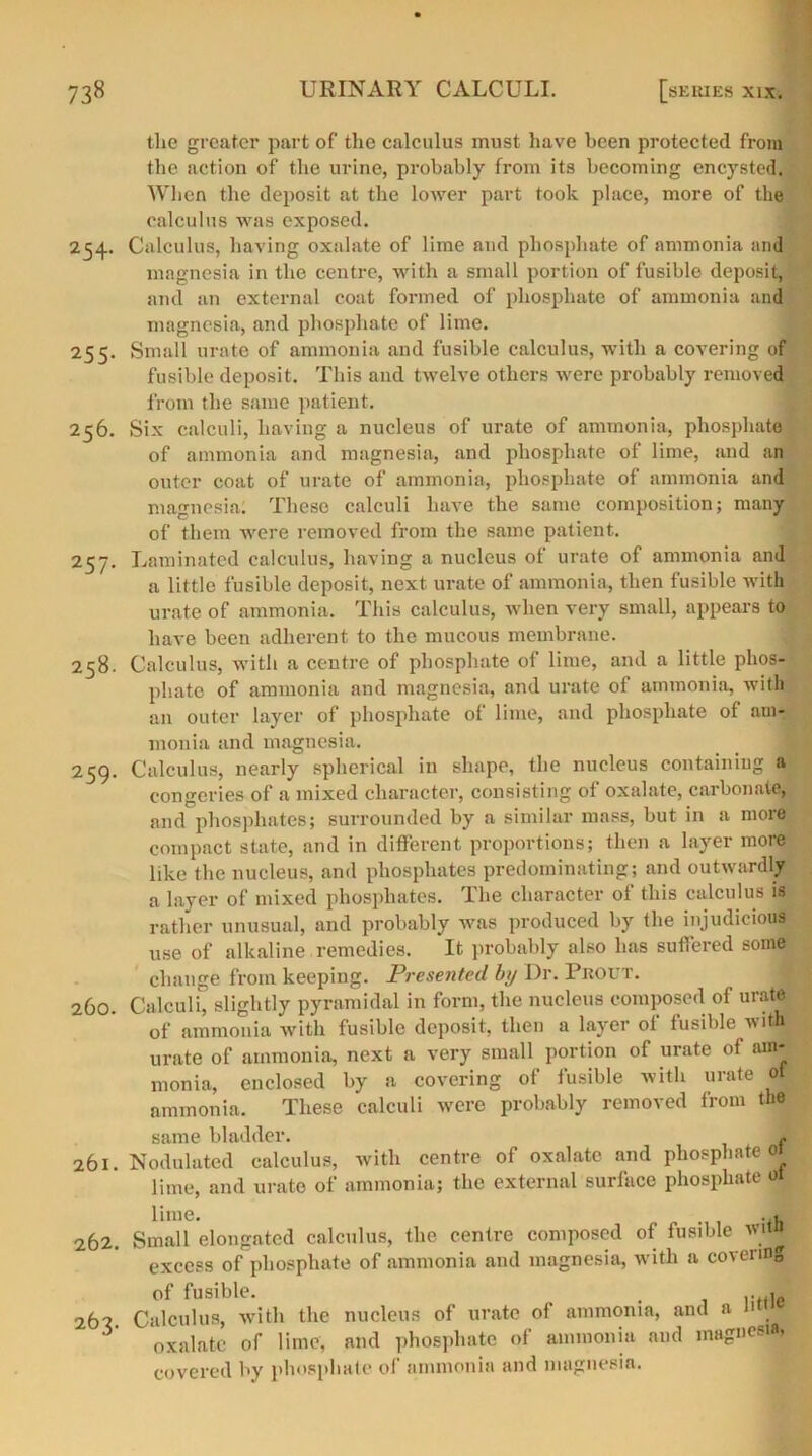 tlie greater part of the calculus must have been protected from the action of the urine, probably from its becoming encysted. When the deposit at the lower part took place, more of the calculus was exposed. 254. Calculus, having oxalate of lime and phosphate of ammonia and magnesia in the centre, with a small portion of fusible deposit, and an external coat formed of phosphate of ammonia and magnesia, and phosphate of lime. 255. Small urate of ammonia and fusible calculus, with a covering of fusible deposit. This and twelve others were probably removed from the same patient. 256. Six calculi, having a nucleus of urate of ammonia, phosphate of ammonia and magnesia, and phosphate of lime, and an outer coat of urate of ammonia, phosphate of ammonia and magnesia. These calculi have the same composition; many of them were removed from the same patient. 2$j. Laminated calculus, having a nucleus ot urate of ammonia and a little fusible deposit, next urate of ammonia, then fusible with urate of ammonia. This calculus, when very small, appears to have been adherent to the mucous membrane. 258. Calculus, with a centre of phosphate of lime, and a little phos- phate of ammonia and magnesia, and urate of ammonia, with an outer layer of phosphate of lime, and phosphate of am- monia and magnesia. 259. Calculus, nearly spherical in shape, the nucleus containing a congeries of a mixed character, consisting of oxalate, carbonate, and phosphates; surrounded by a similar mass, but in a more compact state, and in different proportions; then a layer more like the nucleus, and phosphates predominating; and outwardly a layer of mixed phosphates. The character of this calculus is rather unusual, and probably was produced by the injudicious use of alkaline remedies. It probably also has suffered some change from keeping. Presented by Dr. PitOUT. 260. Calculi, slightly pyramidal in form, the nucleus composed of urate of ammonia with fusible deposit, then a layer of fusible with urate of ammonia, next a very small portion of urate of am- monia, enclosed by a covering of fusible with urate ot ammonia. These calculi were probably removed from the same bladder. f 261. Nodulated calculus, with centre of oxalate and phosphate« lime, and urate of ammonia; the external surface phosphate ot lime. .«fl 262. Small elongated calculus, the centre composed of fusible witfl excess of phosphate of ammonia and magnesia, with a covering of fusible. . 262 Calculus, with the nucleus of urate of ammonia, and a n 3 oxalate of lime, and phosphate of ammonia aud magnesia, covered by phosphate of ammonia and magnesia.