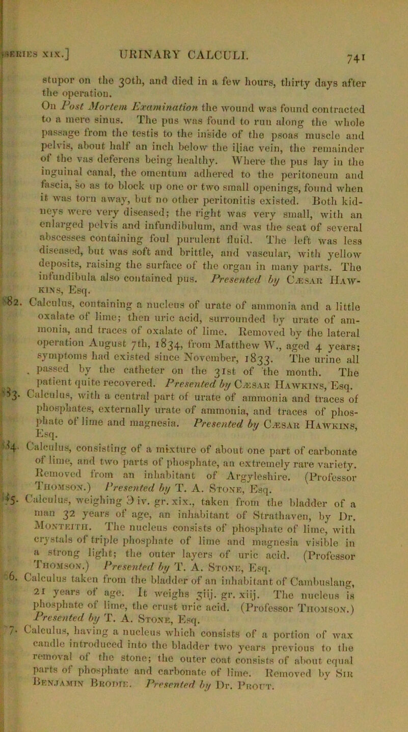 stupor on the 30th, and died in a few hours, thirty days after the operation. On Post Mortem Examination the wound was found contracted to a mere sinus. The pus was found to run along the whole passnge from the testis to the inside of the psoas muscle and pelvis, about halt an inch below the iliac vein, the remainder ot the vas deferens being healthy. Where the pus lay in the inguinal canal, the omentum adhered to the peritoneum and fascia, so as to block up one or two small openings, found when it was torn away, but no other peritonitis existed. Both kid- neys were very diseased; the right was very small, with an enlarged pelvis and infundibulum, and was the seat of several abscesses containing foul purulent fluid. The left was less diseased, but was soft and brittle, and vascular, with yellow deposits, raising the surface of the organ in many parts. The infundibula also contained pus. Presented by C.esak Haw- kins, Esq. S82. Calculus, containing a nucleus of urate of ammonia and a little oxalate of lime; then uric acid, surrounded by urate of am- monia, and traces of oxalate of lime. Removed by the lateral operation August 7th, 1834, from Matthew W., aged 4 years; symptoms had existed since November, 1833. The urine all . passed by the catheter on the 31st of the month. The L , I)atient quit® recovered. Presented by C.esak Hawkins, Esq. 5 3* Calculus, with a central part of urate of ammonia and traces of phosphates, externally urate of ammonia, and traces of phos- phate ot lime and magnesia. Presented by Cassak Hawkins, Esq. 4- Calculus, consisting of a mixture of about one part of carbonate ot lime, and two parts of phosphate, an extremely rare variety. Removed from an inhabitant of Argyleshire. (Professor 1 Thomson.) Presented by T. A. Stone, Esq. ‘5- Calculus, weighing 3 iv. gr. xix., taken from the bladder of a man 32 years of age, an inhabitant of Strathaven, by Dr. Monteitii. The nucleus consists of phosphate of lime, with crystals ot triple phosphate of lime and magnesia visible in strong light; the outer layers of uric acid. (Professor 1 riOMSON.) Presented by 'I'. A. Stone, Esq. 6. Calculus taken from the bladder of an inhabitant of Cambuslang, 21 years of age. It weighs 3iij. gr. xiij. The nucleus is phosphate of lime, the crust uric acid. (Professor Thomson.) Presented by T. A. Stone, Esq. 7- Calculus, having a nucleus which consists of a portion of wax candle introduced into the bladder two years previous to the removal of the stone; the outer coat consists of about equal paiis of phosphate and carbonate of lime. Removed by Sill Benjamin Buddie. Presented by Dr. Vnovr.