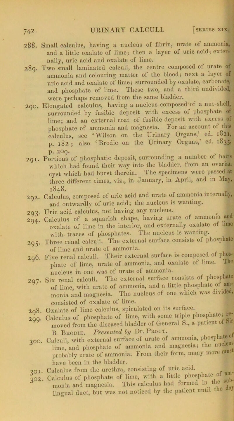 288. Small calculus, having a nucleus of fibrin, urate of ammonia, and a little oxalate of lime; then a layer of uric acid; exter- nally, uric acid aud oxalate of lime. 289. Two small laminated calculi, the centre composed of urate of ammonia and colouring matter of the blood; next a layer of uric acid and oxalate of lime; surrounded by oxalate, carbonate, and phosphate of lime. These two, and a third undivided, were perhaps removed from the same bladder. 290. Elongated calculus, having a nucleus composed of a nut-shell, surrounded by fusible deposit with excess of phosphate of lime; and an external coat of fusible deposit with excess of phosphate of ammonia and magnesia. For an account of ibis calculus, see ‘Wilson on the Urinary Organs,’ ed. 1821, p. 182; also ‘Brodie on the Urinary Organs,’ ed. 1835, p. 209- „ 111 291. Portions of phosphatic deposit, surrounding a number of hairs ■which had found their way into the bladder, from an ovarian cyst which had burst therein. The specimens were passed at three different times, viz., in January, in April, and in May, 1848. I 292. Calculus, composed of uric acid and urate of ammonia internally, and outwardly of uric acid; the nucleus is wanting. 293. Uric acid calculus, not having any nucleus. ^ 294. Calculus of a squarish shape, having urate of ammonia and oxalate of lime in the inteiior, and externally oxalate of lime with traces of phosphates. The nucleus is wanting. 295. Three renal calculi. The external surface consists of phosphate of lime and urate of ammonia. 296. Five renal calculi. Their external surface is composed of phos- phate of lime, urate of ammonia, and oxalate of lime. TM nucleus in one was of urate ol ammonia. 297. Six renal calculi. The external surface consists of phosphate of lime, with urate of ammonia, and a little phosphate of am- monia and magnesia. The nucleus of one which was divided, consisted of oxalate of lime. 298. Oxalate of lime calculus, spiculated on its surface. 2QQ. Calculus of phosphate of lime, with some triple phosphate; re- moved from the diseased bladder of General S., a patient ot o B Brodie. Presented by Dr. Pkout. , 300. Calculi, with external surface of urate of ammonia, phosphateo lime, and phosphate of ammonia and magnesia; the nucieu probably urate of ammonia. From their form, many more mos have been in the bladder. 20 J. Calculus from the urethra, consisting of uric acid. 202. Calculus of phosphate of lime, with a little phosphate 0 monia and magnesia. This calculus had formed in*ie lingual duct, but was not noticed by the patient unti t >e