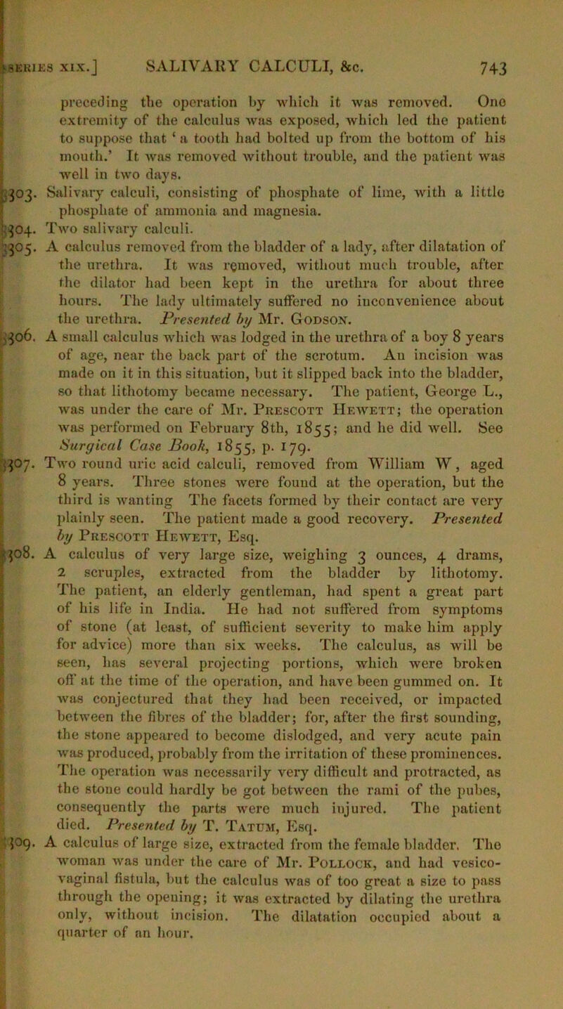 preceding the operation by which it was removed. Ono extremity of the calculus was exposed, which led the patient to suppose that ‘a tooth had bolted up from the bottom of his mouth.’ It was removed without trouble, and the patient was well in two days. ,303. Salivary calculi, consisting of phosphate of lime, with a little phosphate of ammonia and magnesia. ■304. Two salivary calculi. 305. A calculus removed from the bladder of a lady, after dilatation of the urethra. It was removed, without much trouble, after the dilator had been kept in the urethra for about three hours. The lady ultimately suffered no inconvenience about the urethra. Presented by Mr. Godson. 306. A small calculus which was lodged in the urethra of a boy 8 years of age, near the back part of the scrotum. Au incision was made on it in this situation, but it slipped back into the bladder, so that lithotomy became necessary. The patient, George L., was under the care of Mr. Prescott Hewett; the operation was performed on February 8th, 1855; an<^ *ie did well. See Surgical Case Book, 1855, P- 179- 307. Two round uric acid calculi, removed from William W, aged 8 years. Three stones were found at the operation, but the third is wanting The facets formed by their contact are very plainly seen. The patient made a good recovery. Presented by Prescott Hewett, Esq. 308. A calculus of very large size, weighing 3 ounces, 4 drams, 2 scruples, extracted from the bladder by lithotomy. The patient, an elderly gentleman, had spent a great part of his life in India. He had not suffered from symptoms of stone (at least, of sufficient severity to make him apply for advice) more than six weeks. The calculus, as will be Been, has several projecting portions, which were broken off at the time of the operation, and have been gummed on. It was conjectured that they had been received, or impacted between the fibres of the bladder; for, after the first sounding, the stone appeared to become dislodged, and very acute pain was produced, probably from the irritation of these prominences. The operation was necessarily very difficult and protracted, as the stone could hardly be got between the rami of the pubes, consequently the parts were much injured. The patient died. Presented by T. Tatum, Esq. 509. A calculus of large size, extracted from the female bladder. The woman was under the care of Mr. Pollock, and had vesico- vaginal fistula, but the calculus was of too great a size to pass through the opening; it was extracted by dilating the urethra only, without incision. The dilatation occupied about a quarter of an hour.