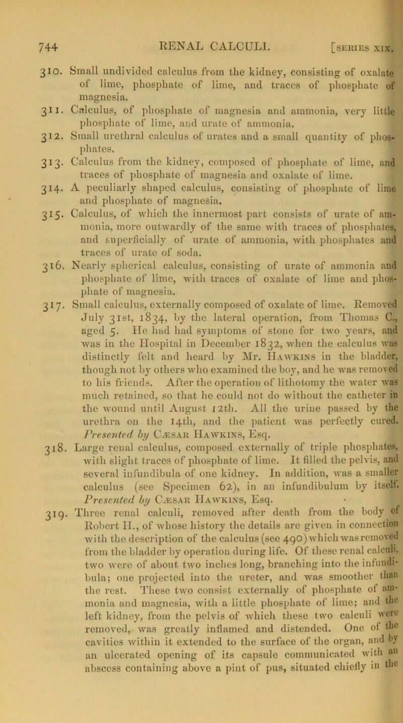 310. Small undivided calculus from the kidney, consisting of oxalate of lime, phosphate of lime, and traces of phosphate of magnesia. 311. Calculus, of phosphate of magnesia and ammonia, very little phosphate of lime, and urate of ammonia. 312. Small urethral calculus of urates and a small quantity of phos- phates. 313. Calculus from the kidney, composed of phosphate of lime, and traces of phosphate of magnesia and oxalate of lime. 314. A peculiarly shaped calculus, consisting of phosphate of lime and phosphate of magnesia. 315. Calculus, of ■which the innermost part consists of urate of am- monia, more outwardly of the same with traces of phosphates, and superficially of urate of ammonia, with phosphates and traces of urate of soda. 316. Nearly spherical calculus, consisting of urate of ammonia and phosphate of lime, with traces of oxalate of lime and phos- phate of magnesia. 317. Small calculus, externally composed of oxalate of lime. Removed July 31st, 1834, by the lateral operation, from Thomas C., aged 5. He had had symptoms of stone for two years, and was in the Hospital in December 1832, when the calculus was distinctly felt and heard by Mr. Hawkins in the bladder, though not by others who examined the boy, and he was removed to his friends. After the operation of lithotomy the water was much retained, so that he could not do without the catheter in the wound until August J2th. All the urine passed by the urethra on the 14th, and the patient was perfectly cured. Presented by CvEsau Hawkins, Esq. 318. Large renal calculus, composed externally of triple phosphates, with slight traces of phosphate of lime. It filled the pelvis, and several infundibula of one kidney. In addition, was a smaller calculus (see Specimen 62), in an infundibulum by itself. Presented by Cassar Hawkins, Esq. 319. Three renal calculi, removed after death from the body of Robert II., of whose history the details are given in connection with the description of the calculus (see 490) which was removed from the bladder by operation during life. Of these renal calculi, two were of about two inches long, branching into the infundi- bula; oue projected into the ureter, and was smoother than the rest. These two consist externally of phosphate of am- monia and magnesia, with a little phosphate of lime; and tin' left kidney, from the pelvis of which these two calculi were removed, was greatly inllained and distended. One of the cavities within it extended to the surface of the organ, and by an ulcerated opening of its capsule communicated with an abscess containing above a pint of pus, situated chiefly in the