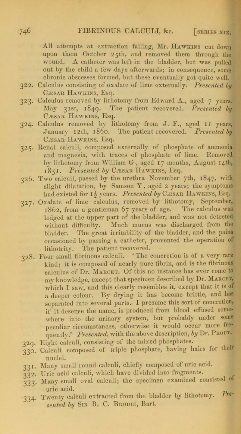 All attempts at extraction failing, Mr. Hawkins cut down upon them October 25th, and removed them through the wound. A catheter was left in the bladder, but was pulled out by the child a few days afterwards; in consequence, some chronic abscesses formed, but these eventually got quite well. 322. Calculus consisting of oxalate of lime externally. Presented by Cassar Hawkins, Esq. 323. Calculus removed by lithotomy from Edward A., aged 7 years. May 31st, 1849. The patient recovered. Presented by Cassar Hawkins, Esq. 324. Calculus removed by lithotomy from J. F., aged 11 years, January 12th, i860. The patient recovered. Presented by Caesar Hawkins. Esq. 325. Renal calculi, composed externally of phosphate of ammonia and magnesia, with traces of phosphate of lime. Removed by lithotomy from William G-, aged 17 months, August 14th, 1851. Presented by Cjesar Hawkins, Esq. 326. Two calculi, passed by the urethra November 7th, 1847, with slight dilatation, by Samson Y., aged 2 years; the symptoms had existed for 1^ years. Presented by Cjesar Hawkins, Esq. 327. Oxalate of lime calculus, removed by lithotomy, September, 1862, from a gentleman 67 years of age. The calculus was lodged at the upper part of the bladder, and was not detected without difficulty. Much mucus ivas discharged from the bladder. The great irritability of the bladder, and the pains occasioned by passing a catheter, prevented the operation of lithotrity. The patient recovered. 328. Four small fibrinous calculi. ‘The concretion is of a very rare kind; it is composed of nearly pure fibrin, and is the fibrinous calculus of Dr. Marcet. Of this no instance has ever come to my knowledge, except that specimen described by Dr. Marcet, which I saw, and this clearly resembles it, except that it is ol a deeper colour. By drying it has become brittle, and has separated into several parts. I presume this sort of concretion, if it deserve the name, is produced from blood effused some- where into the urinary system, but probably under some peculiar circumstances, otherwise it would occur more fre- quently.’ Presented, with the above description, by Dr. Proct. 329. Eight calculi, consisting of the mixed phosphates. 330. Calculi composed of triple phosphate, having hairs for their nuclei. 331. Many small round calculi, chiefly composed of uric acid. 332. Uric acid calculi, which have divided into fragments. 333. Many small oval calculi; the specimen examined consisted ol uric acid. 334. Twenty calculi extracted from the bladder by lithotomy. Ire~ seated by Sir B. C. Brodie, Bart.