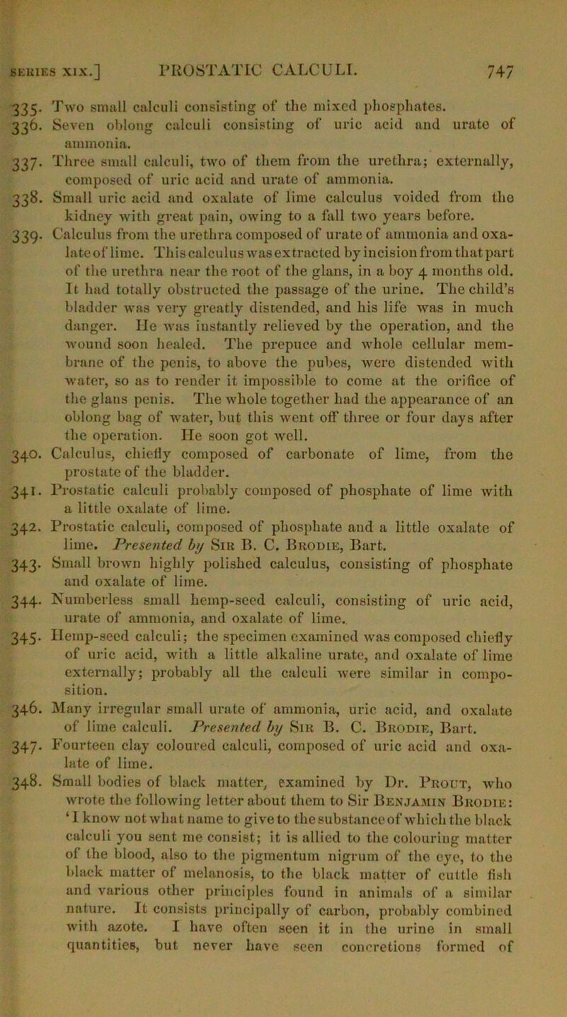 335. Two small calculi consisting of the mixed phosphates. 336. Seven oblong calculi consisting of uric acid and urato of ammonia. 337. Three small calculi, two of them from the urethra; externally, composed of uric acid and urate of ammonia. 338. Small uric acid and oxalate of lime calculus voided from the kidney with great pain, owing to a fall two years before. 339. Calculus from the urethra composed of urate of ammonia and oxa- late of lime. This calculus was extracted by incision from that part of the urethra near the root of the glans, in a boy 4 months old. It had totally obstructed the passage of the urine. The child’s bladder was very greatly distended, and his life was in much danger. lie was instantly relieved by the operation, and the wound soon healed. The prepuce and whole cellular mem- brane of the penis, to above the pubes, were distended with water, so as to render it impossible to come at the orifice of the glans penis. The whole together had the appearance of an oblong bag of water, but this went off three or four days after the operation. He soon got well. 340. Calculus, chiefly composed of carbonate of lime, from the prostate of the bladder. 341. Prostatic calculi probably composed of phosphate of lime with a little oxalate of lime. 342. Prostatic calculi, composed of phosphate and a little oxalate of lime. Presented by Sir B. C. Brodie, Bart. 343. Small brown highly polished calculus, consisting of phosphate and oxalate of lime. 344. Numberless small hemp-seed calculi, consisting of uric acid, urate of ammonia, and oxalate of lime. 345. Hemp-seed calculi; the specimen examined was composed chiefly of uric acid, with a little alkaline urate, and oxalate of lime externally; probably all the calculi were similar in compo- sition. 346. Many irregular small urate of ammonia, uric acid, and oxalate of lime calculi. Presented by Sir B. C. Brodie, Bart. 347. Fourteen clay coloured calculi, composed of uric acid and oxa- late of lime. 348. Small bodies of black matter, examined by Ur. Prout, who wrote the following letter about them to Sir Benjamin Brodie: ‘ 1 know not what name to give to the substance of which the black calculi you sent me consist; it is allied to the colouring matter of the blood, also to the pigmentum nigrum of the eye, to the black matter of melanosis, to the black matter of cuttle fish and various other principles found in animals of a similar nature. It consists principally of carbon, probably combined with azote. I have often seen it in the urine in small quantities, but never have seen concretions formed of