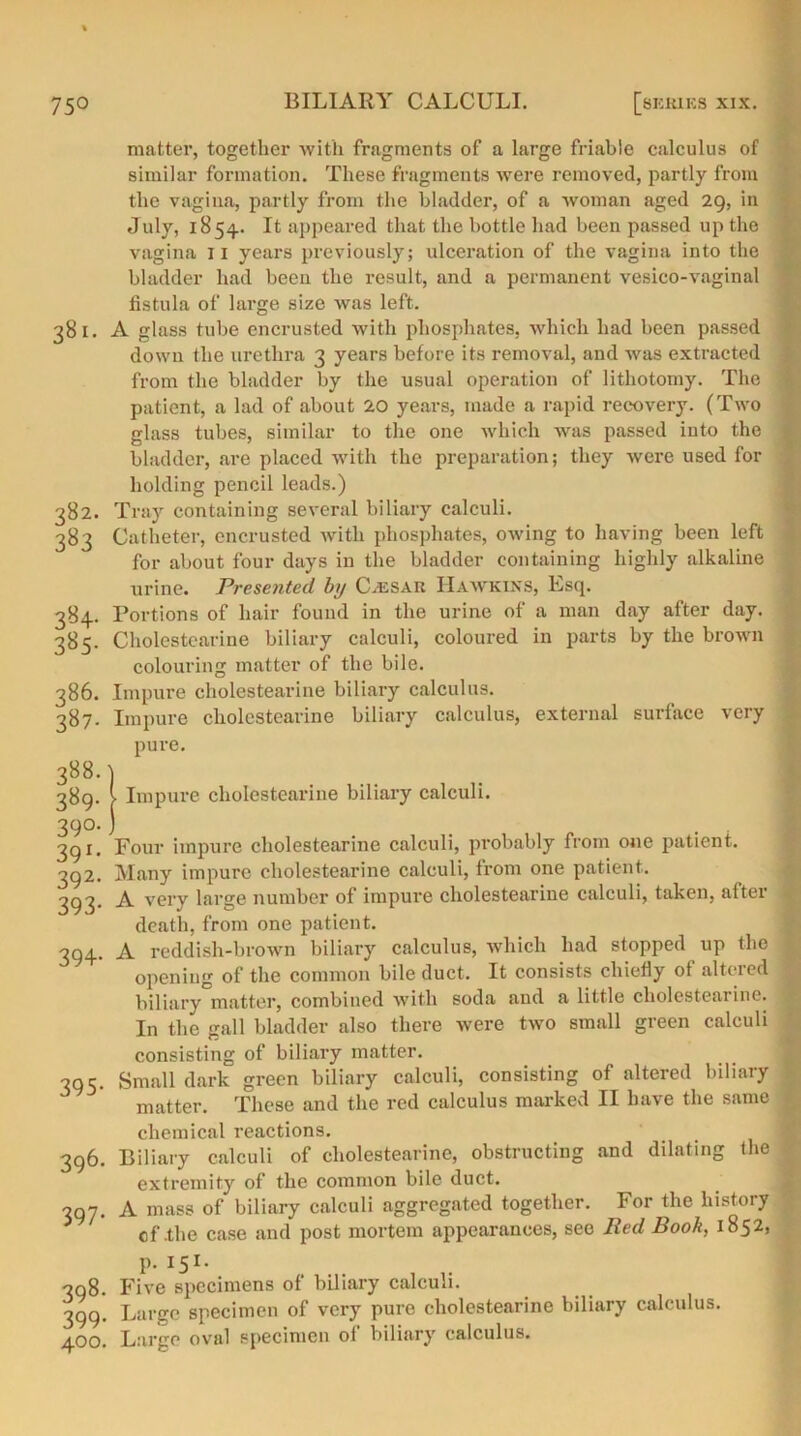 matter, together with fragments of a large friable calculus of similar formation. These fragments were removed, partly from the vagina, partly from the bladder, of a woman aged 29, in July, 1854.. It appeared that the bottle had been passed up the vagina 11 years previously; ulceration of the vagina into the bladder had been the result, and a permanent vesico-vaginal fistula of large size was left. 381. A glass tube encrusted with phosphates, which had been passed down the urethra 3 years before its removal, and was extracted from the bladder by the usual operation of lithotomy. The patient, a lad of about 20 years, made a rapid recovery. (Two glass tubes, similar to the one which was passed into the bladder, are placed with the preparation; they were used for holding pencil leads.) 382. Tray containing several biliary calculi. 383 Catheter, encrusted with phosphates, owing to having been left for about four days in the bladder containing highly alkaline urine. Presented by C.esar Hawkins, Lsq. 384. Portions of hair found in the urine of a man day after day. 385. Cholestearine biliary calculi, coloured in parts by the brown colouring matter of the bile. 386. Impure cholestearine biliary calculus. 387. Impure cholestearine biliary calculus, external surface very pure. 388. ) 389. > Impure cholestearine biliary calculi. 39°. j 391. Four impure cholestearine calculi, probably from one patient. 392. Many impure cholestearine calculi, from one patient. 393. A very large number of impure cholestearine calculi, taken, after death, from one patient. 394. A reddish-brown biliary calculus, which had stopped up the : opening of the common bile duct. It consists chiefly ot altei’cd | biliary matter, combined with soda and a little cholestearine. In the gall bladder also there were two small green calculi consisting of biliary matter. 395. Small dark green biliary calculi, consisting of altered biliary i matter. These and the red calculus marked II have the same { chemical reactions. 396. Biliary calculi of cholestearine, obstructing and dilating the extremity of the common bile duct. 397. A mass of biliary calculi aggregated together. For the history of .the case and post mortem appearances, see Red Book, 1852, p. is1- 398. Five specimens of biliary calculi. 399. Large specimen of very pure cholestearine biliary calculus. 400. Large oval specimen of biliary calculus.