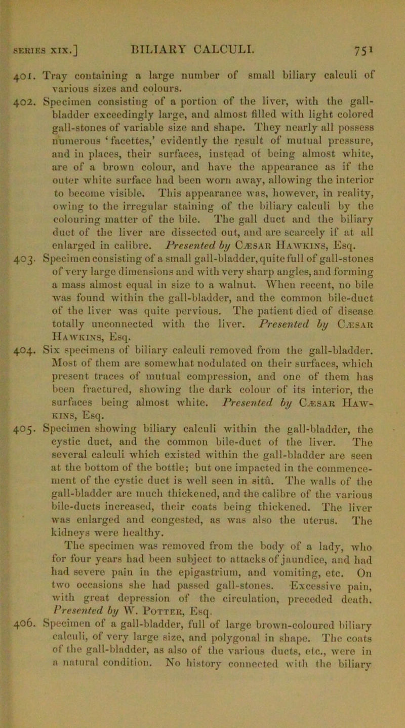 401. Tray containing a large number of small biliary calculi of various sizes and colours. 402. Specimen consisting of a portion of the liver, with the gall- bladder exceedingly large, and almost tilled with light colored gall-stones of variable size and shape. They nearly all possess numerous ‘facettes,’ evidently the result of mutual pressure, and in places, their surfaces, instead ot being almost white, are of a brown colour, and have the appearance as if the outer white surface had been worn away, allowing the interior to become visible. This appearance was, however, in reality, owing to the irregular staining of the biliary calculi by the colouring matter of the bile. The gall duct and the biliary duct of the liver are dissected out, and are scarcely if at all enlarged in calibre. Presented by Cjesar IIawkins, Esq. 403. Specimen consisting of a small gall-bladder, quite full of gall-stones of very large dimensions and with very sharp angles, and forming a mass almost equal in size to a walnut. When recent, no bile was found within the gall-bladder, and the common bile-duct of the liver was quite pervious. The patient died of disease totally unconnected with the liver. Presented by Cacsar Hawkins, Esq. 404. Six specimens of biliary calculi removed from the gall-bladder. Most of them are somewhat nodulated on their surfaces, which present traces of mutual compression, and one of them has been fractured, showing the dark colour of its interior, the surfaces being almost white. Presented, by Caesar Haw- kins, Esq. 405. Specimen showing biliary calculi within the gall-bladder, the cystic duct, and the common bile-duct of the liver. The several calculi which existed within the gall-bladder are seen at the bottom of the bottle; but one impacted in the commence- ment of the cystic duct is well seen in situ. The walls of the gall-bladder are much thickened, and the calibre of the various bile-ducts increased, their coats being thickened. The liver was enlarged and congested, as was also the uterus. The kidneys were healthy. The specimen was removed from the body of a lady, who for four years had been subject to attacks of jaundice, and had had severe pain in the epigastrium, and vomiting, etc. On two occasions she had passed gall-stones. Excessive pain, with great depression of the circulation, preceded death. Presented by W. Potter, Esq. 406. Specimen of a gall-bladder, full of large brown-coloured biliary calculi, of very large size, and polygonal in shape. The coats ol the gall-bladder, as also of the various ducts, etc., were in a natural condition. No history connected with the biliary