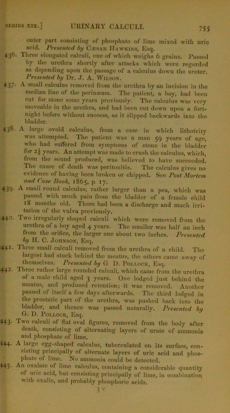 755 outer part consisting of phosphate of lime mixed with uric acid. Presented by C-A29AR Hawkins, Esq. 436. three elongated calculi, one of which weighs 6 grains. Passed by the urethra shortly after attacks which were regarded as depending upon the passage of a calculus down the ureter. Presented by Dr. J. A. Wilson. 437. A small calculus removed from the urethra by an incision in the median line of the perinaeum. The patient, a hoy, had been cut for stone some years previously. The calculus was very moveable in the urethra, and had been cut down upon a fort- night before without success, as it slipped backwards into the bladder. 438. A large ovoid calculus, from a case in which lithotrity was attempted. The patient was a man 59 years of a^e, who had suffered from symptoms of stone in the bladder for 2| years. An attempt was made to crush the calculus, which, from the sound produced, was believed to have succeeded. The cause of death was peritonitis. The calculus gives no evidence of having been broken or chipped. See Post Mortem and Case Book, 1865, p. 17. 439. A small round calculus, rather larger than a pea, which was passed with much pain from the bladder of a female child 18 months old. There had been a discharge and much irri- tation of the vulva previously. 443- I wo irregularly shaped calculi which were removed from the urethra of a boy aged 4 years. The smaller was half an inch from the orifice, the larger one about two inches. Presented by II. C. Johnson, Esq. 1441. Three small calculi removed from the urethra of a child. The largest had stuck behind the meatus, the others came away of themselves. Presented by G I). Pollock, Esq. 442• Ihree rather large rounded calculi, which came from the urethra °f a raale child aged 3 years. One lodged just behind the meatus, and produced retention; it was removed. Another passed of itself a few days afterwards. The third lodged in the prostatic part of the urethra, was pushed back into the bladder, and thence was passed naturally. Presented by G. D. Pollock, Esq. 443. I wo calculi of flat oval figures, removed from the body after death, consisting of alternating layers of urate of ammonia and phosphate of lime. 444- A large egg-shaped calculus, tuberculated on its surface, con- sisting principally of alternate layers of uric acid and phos- phate of lime. No ammonia could be detected. 445’ An oxalate of lime calculus, containing a considerable quantity of ui ic acid, but consisting principally of lime, in combination ■with oxalic, and probably phosphoric acids.