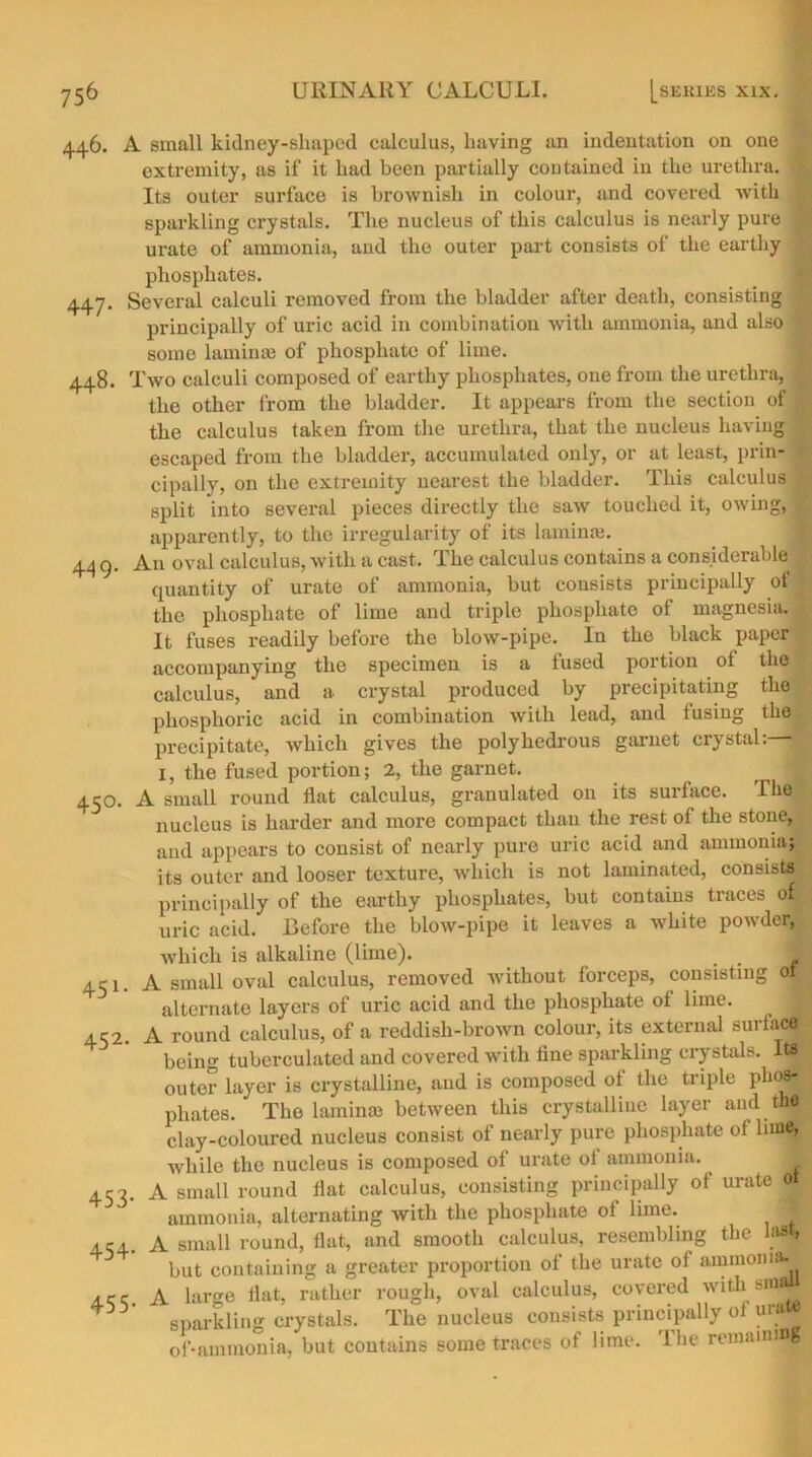 446. A small kidney-shaped calculus, having an indentation on one extremity, as if it had been partially contained in the urethra. Its outer surface is brownish in colour, and covered with ; sparkling crystals. The nucleus of this calculus is nearly pure urate of ammonia, and the outer part consists of the earthy phosphates. 447. Several calculi removed from the bladder after death, consisting principally of uric acid in combination with ammonia, and also | some lamina} of phosphate of lime. 448. Two calculi composed of earthy phosphates, one from the urethra, | the other from the bladder. It appears from the section of the calculus taken from the urethra, that the nucleus having escaped from the bladder, accumulated only, or at least, prin- cipally, on the extremity nearest the bladder. This calculus split into several pieces directly the saw touched it, owing, * apparently, to the irregularity of its lamina}. 44 9. An oval calculus, with a cast. The calculus contains a considerable quantity of urate of ammonia, but consists principally ot the phosphate of lime and triple phosphate of magnesia. It fuses readily before the blow-pipe. In the black paper > accompanying the specimen is a fused portion of the calculus, and a crystal produced by precipitating the phosphoric acid in combination with lead, and fusing the precipitate, which gives the polyhedrous garnet crystal: 1, the fused portion; 2, the garnet. r * 450. A small round flat calculus, granulated on its surface. The nucleus is harder and more compact than the rest of the stone, and appears to consist of nearly pure uric acid and ammonia; its outer and looser texture, which is not laminated, consists principally of the earthy phosphates, but contains traces of uric acid. Before the blow-pipe it leaves a white powder, which is alkaline (lime). _ t 1 451. A small oval calculus, removed without forceps, consisting of alternate layers of uric acid and the phosphate ot lime. 452. A round calculus, of a reddish-brown colour, its external surface being tubcrculated and covered with fine sparkling crystals. It# outer layer is crystalline, and is composed of the triple phos- phates. ' The lamina} between this crystalline layer and the clay-coloured nucleus consist of nearly pure phosphate of bine, while the nucleus is composed of urate of ammonia. 453. A small round flat calculus, consisting principally of urate fit ammonia, alternating with the phosphate of lime. f 454. A small round, flat, and smooth calculus, resembling the las , but containing a greater proportion of the urate of ammonia^ 4.cq A large flat, rather rough, oval calculus, covered withsfflj* sparkling crystals. The nucleus consists principally of urM of-ammonia, but contains some traces of lime. I he remaining