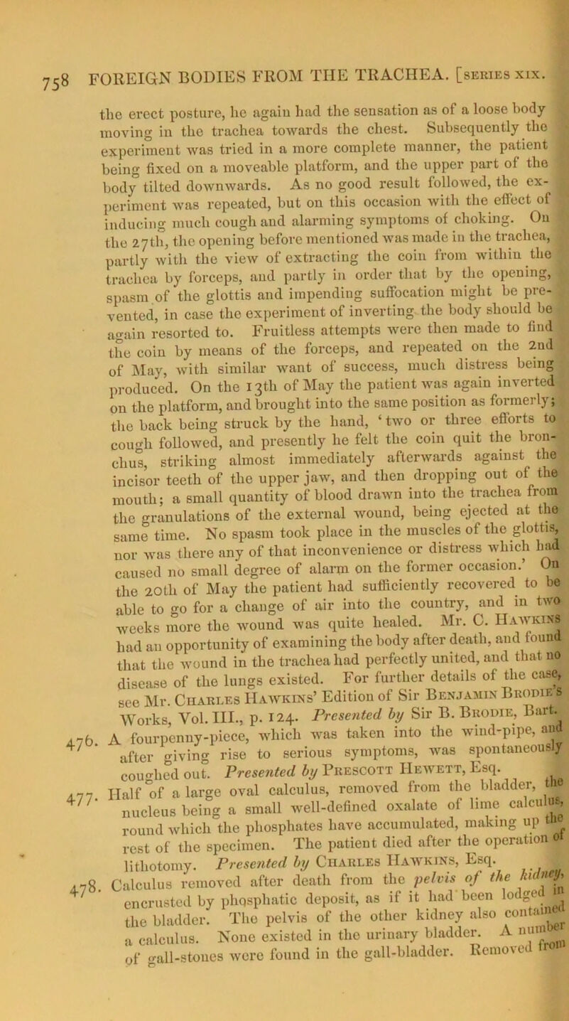 tlie erect posture, he again had the sensation as of a loose body moving in the trachea towards the chest. Subsequently the j experiment was tried in a more complete manner, the patient < being fixed on a moveable platform, and the upper part of the 9 body tilted downwards. As no good result followed, the ex- | periment was repeated, but on this occasion with the effect of 1 inducing much cough and alarming symptoms of choking. On • the 2.7th, the opening before mentioned was made in the trachea, J partly with the view of extracting the coin from within the trachea by forceps, and partly in order that by the opening, | spasm of the glottis and impending suffocation might be pre- | vented, in case the experiment of inverting the body should be again resorted to. Fruitless attempts were then made to find | the coin by means of the forceps, and repeated on the 2nd of May, with similar want of success, much distress being produced. On the 13th of May the patient was again inverted , on the platform, and brought into the same position as formerly; the back being struck by the hand, ‘ two or three efforts to cough followed, and presently he felt the coin quit the bron- chus, striking almost immediately afterwards against the incisor teeth of the upper jaw, and then dropping out of the mouth; a small quantity of blood drawn into the trachea from the granulations of the external wound, being ejected at the same time. No spasm took place in the muscles of the glottis, nor was there any of that inconvenience or distress which had- caused no small degree of alarm on the former occasion.’ On the 20th of May the patient had sufficiently recovered to be able to go for a change of air into the country, and in two weeks more the wound was quite healed. Mr. C. Hawkins had an opportunity of examining the body after death, and found that the wound in the trachea had perfectly united, and that no disease of the lungs existed. For further details of the case, see Mr. Charles Hawkins’ Edition of Sir Benjamin Bropie»; Works, Vol. HI., p. 124. Presented by Sir B. Bkodie, Bart. ,7b. A fourpenny-piece, which was taken into the wind-pipe, and * after giving rise to serious symptoms, was spontaneous coughed out. Presented by Prescott Heavett, Esq. ,77 Half of a large oval calculus, removed from the bladder, t U' nucleus being a small well-defined oxalate of lime calculus, round which the phosphates have accumulated, making up rest of the specimen. The patient died after the operation lithotomy. Presented by CnARLEs Hawkins, Esq. 178. Calculus removed after death from the pelvis of the ku y ' encrusted by phqsphatic deposit, as if it had been lodge# the bladder. The pelvis of the other kidney also contain^ a calculus. None existed in the urinary bladder. A nuin of all-stones Averc found in the gall-bladder. Remo\ e