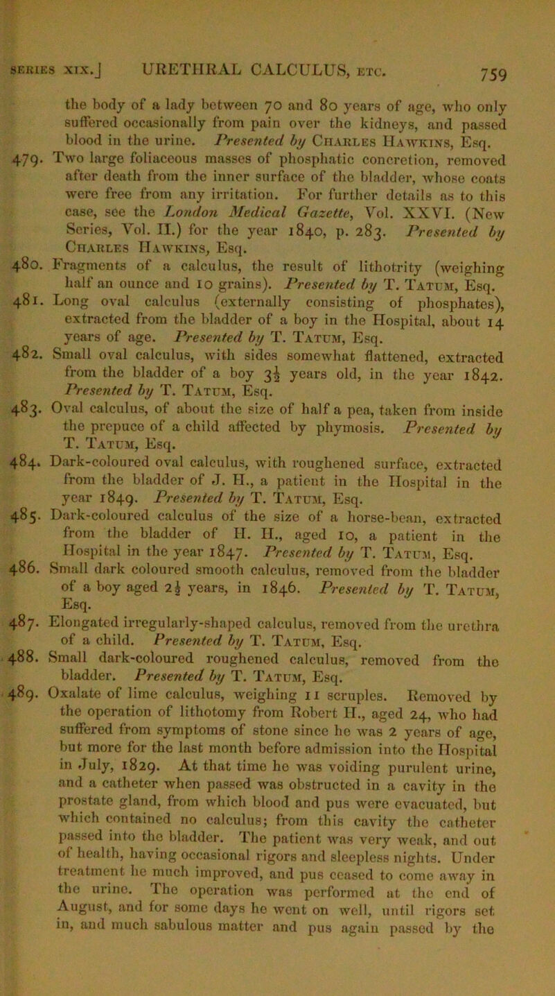 series xix.J URETHRAL CALCULUS, etc. the body of a lady between 70 and 80 years of age, who only suffered occasionally from pain over the kidneys, and passed blood in the urine. Presented by Charles Hawkins, Esq. 479. Two large foliaceous masses of phosphatic concretion, removed after death from the inner surface of the bladder, whose coats were free from any irritation. For further details as to this case, see the London Medical Gazette, Vol. XXVI. (New Series, Vol. II.) for the year 1840, p. 283. Presented by Charles Hawkins, Esq. 480. Fragments of a calculus, the result of lithotrity (weighing half an ounce and 10 grains). Presented by T. Tatum, Esq. 481. Long oval calculus (externally consisting of phosphates), extracted from the bladder of a boy in the Hospital, about 14 years of age. Presented by T. Tatum, Esq. 482. Small oval calculus, with sides somewhat flattened, extracted from the bladder of a boy 3^ years old, in the year 1842. Presented by T. Tatum, Esq. 483. Oval calculus, of about the size of half a pea, taken from inside the prepuce of a child affected by pliymosis. Presented by T. Tatum, Esq. 484. Dark-coloured oval calculus, with roughened surface, extracted from the bladder of J. H., a patient in the Hospital in the year 1849. Presented by T. Tatum, Esq. 485. Dark-coloured calculus of the size of a horse-bean, extracted from the bladder of H. H., aged 10, a patient in the Hospital in the year 1847. Presented by T. Tatum, Esq. 486. Small dark coloured smooth calculus, removed from the bladder of a boy aged 2h years, in 1846. Presented bn T. Tatum, Esq. 487. Elongated irregularly-shaped calculus, removed from the urethra of a child. Presented by T. Tatum, Esq. 488. Small dark-coloured roughened calculus, removed from the bladder. Presented by T. Tatum, Esq. 489. Oxalate of lime calculus, weighing 11 scruples. Removed by the operation of lithotomy from Robert H., aged 24, who had suffered from symptoms of stone since he was 2 years of age, but more for the last month before admission into the Hospital in July, 1829. At that time he was voiding purulent urine, and a catheter when passed was obstructed in a cavity in the prostate gland, from which blood and pus were evacuated, but which contained no calculus; from this cavity the catheter passed into the bladder. The patient was very weak, and out of health, having occasional rigors and sleepless nights. Under treatment he much improved, and pus ceased to come away in the urine. 1110 operation was performed at the end of August, and for some days he went on well, until rigors set in, and much sabulous matter and pus again passed by the