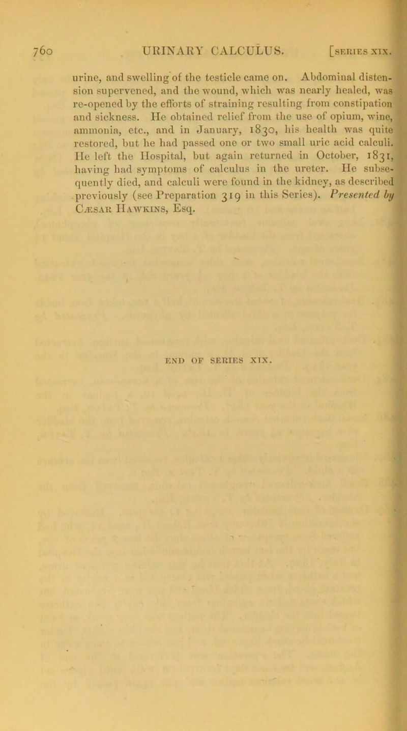 urine, and swelling of the testicle came on. Abdominal disten- sion supervened, and the wound, which was nearly healed, was re-opened by the efforts of straining resulting from constipation and sickness. He obtained relief from the use of opium, wine, : ammonia, etc., and in January, 1830, his health was quite ' restored, but he had passed one or two small uric acid calculi. He left the Hospital, but again returned in October, 1831, having had symptoms of calculus in the ureter. He subsefl quently died, and calculi were found in the kidney, as described previously (see Preparation 319 in this Series). Presented by CjESAr Hawkins, Esq.