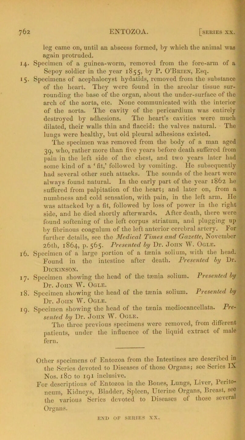leg came on, until an abscess formed, by which the animal was again protruded. 14. Specimen of a guinea-worm, removed from the fore-arm of a Sepoy soldier in the year 1855, by P. O’Brien, Esq. 15. Specimens of acephalocyst hydatids, removed from the substance ; of the heart. They were found in the areolar tissue sur- j rounding the base of the organ, about the under-surface of the I arch of the aorta, etc. None communicated with the interior ? of the aorta. The cavity of the pericardium was entirely destroyed by adhesions. The heart’s cavities were much ? dilated, their walls thin and flaccid: the valves natural. The lungs were healthy, but old pleural adhesions existed. The specimen was removed from the body of a man aged f 39, who, rather more than five years before death suffered from pain in the left side of the chest, and two years later had • some kind of a ‘fit,’ followed by vomiting. He subsequently had several other such attacks. The sounds of the heart were . always found natural. In the early part of the year 1862 he ) suffered from palpitation of the heart; and later on, from a numbness and cold sensation, with pain, in the left arm. He : was attacked by a fit, followed by loss of power in the right side, and he died shortly afterwards. After death, there were found softening of the left corpus striatum, and plugging up by fibrinous coagulum of the left anterior cerebral artery. For further details, see the Medical Times and Gazette, November 26th, 1864, p.565. Presented by Dr. John W. Ogle. 16. Specimen of a large portion of a taenia solium, with the head. | Found in the intestine after death. Presented by Dr. ^ Dickinson. 17. Specimen showing the head of the taenia solium. Presented by Dr. John W. Ogle. j 18. Specimen showing the head of the tamia solium. Presented by Dr. John W. Ogle. 19. Specimen showing the head of the taenia mediocancellata. Pre- sented by Dr. John W. Ogle. The three previous specimens were removed, from different patients, under the influence of the liquid extract of male fern. Other specimens of Entozoa from the Intestines are described in the Series devoted to Diseases of those Organs; see Series IX Nos. 180 to 191 inclusive. For descriptions of Entozoa in the Bones, Lungs, Liver, Perito- neum, Kidneys, Bladder, Spleen, Uterine Organs, Breast, see the various Series devoted to Diseases of those severs. Organs.