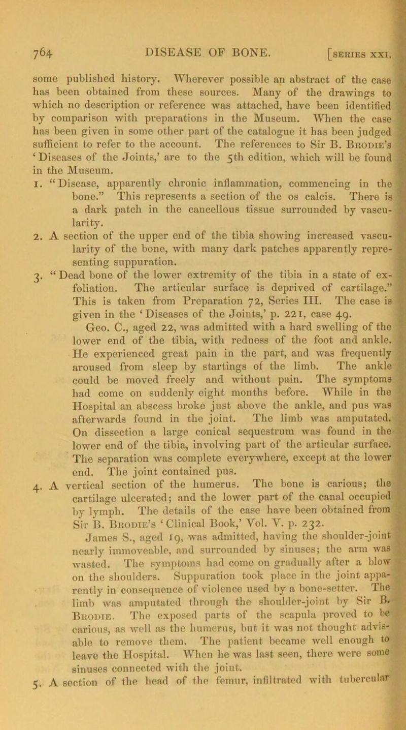 some published history. Wherever possible an abstract of the case j lias been obtained from these sources. Many of the drawings to which no description or reference was attached, have been identified J by comparison with preparations in the Museum. When the case 1 has been given in some other part of the catalogue it has been judged t sufficient to refer to the account. The references to Sir B. Brodie’s ‘ Diseases of the Joints,’ are to the 5th edition, which will be found I in the Museum. 1. “Disease, apparently chronic inflammation, commencing in the I bone.” This represents a section of the os calcis. There is 1 a dark patch in the cancellous tissue surrounded by vascu- 1 larity. 2. A section of the upper end of the tibia showing increased vascu- ^ larity of the bone, with many dark patches apparently repre- j senting suppuration. 3. “ Dead bone of the lower extremity of the tibia in a state of ex- foliation. The articular surface is deprived of cartilage.” | This is taken from Preparation 72, Series III. The case is . given in the ‘ Diseases of the Joints,’ p. 221, case 49. Geo. C., aged 22, was admitted with a hard swelling of the ^ lower end of the tibia, with redness of the foot and ankle, j He experienced great pain in the part, and was frequently aroused from sleep by startings of the limb. The ankle could be moved freely and without pain. The symptoms had come on suddenly eight months before. While in the Hospital an abscess broke just above the ankle, and pus was afterwards found in the joint. The limb was amputated. j On dissection a large conical sequestrum was found in the lower end of the tibia, involving part of the articular surface. | The separation was complete everywhere, except at the lower end. The joint contained pus. 4. A vertical section of the humerus. The bone is carious; the cartilage ulcerated; and the lower part of the canal occupied by lymph. The details of the case have been obtained from Sir B. Brodie’s * Clinical Book,’ Yol. Y. p. 232. James S., aged 19, was admitted, having the shoulder-joint nearly immoveable, and surrounded by sinuses; the arm was ^ wasted. The symptoms had come on gradually after a blow on the shoulders. Suppuration took place in the joint appa- rently in consequence of violence used by a bone-setter. The limb was amputated through the shoulder-joint by Sir B. Broute. The exposed parts of the scapula proved to be carious, as well as the humerus, but it was not thought advis- able to remove them. The patient became well enough to leave the Hospital. When he was last seen, there were some sinuses connected with the joint. 5. A section of the head of the femur, infiltrated with tubercular