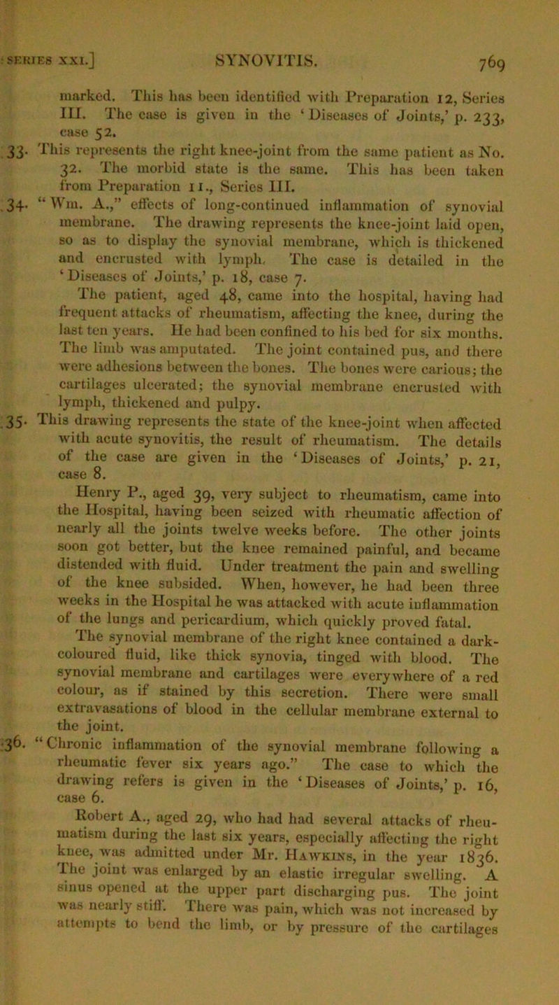 marked. This has been identified with Preparation 12, Series III. The ease is given in the ‘Diseases of Joints,’ p. 233, ease 52. 33. This represents the right knee-joint from the same patient as No. 32. The morbid state is the same. This lias been taken from Preparation 11., Series III. 34. “ Win. A.,” effects of long-continued inflammation of synovial membrane. The drawing represents the knee-joint laid open, so as to display the synovial membrane, which is thickened and encrusted with lymph. The case is detailed in the ‘Diseases of Joints,’ p. 18, case 7. The patient, aged 48, came into the hospital, having had frequent attacks of rheumatism, affecting the knee, during the last ten years. lie had been confined to his bed for six months. The limb was amputated. The joint contained pus, and there were adhesions between the bones. The bones were carious; the cartilages ulcerated; the synovial membrane encrusted with lymph, thickened and pulpy. 35. This drawing represents the state of the knee-joint when affected with acute synovitis, the result of rheumatism. The details of the case are given in the ‘Diseases of Joints,’ p. 21, case 8. Henry P., aged 39, very subject to rheumatism, came into the Hospital, having been seized with rheumatic affection of nearly all the joints twelve weeks before. The other joints soon got better, but the knee remained painful, and became distended with fluid. Under treatment the pain and swelling of the knee subsided. When, however, he had been three weeks in the Hospital he was attacked with acute inflammation of the lungs and pericardium, which quickly proved fatal. The synovial membrane of the right knee contained a dark- coloured fluid, like thick synovia, tinged with blood. The synovial membrane and cartilages were everywhere of a red colour, as if stained by this secretion. There were small extravasations of blood in the cellular membrane external to the joint. 36. “Chronic inflammation of the synovial membrane following a rheumatic fever six years ago.” The case to which the drawing refers is given in the ‘Diseases of Joints,’p. 16, case 6. Robert A., aged 29, who had had several attacks of rheu- matism during the last six years, especially affecting the right knee, was admitted under Mr. Hawkins, in the year 1836. I he joint was enlarged by an elastic irregular swelling. A sinus opened at the upper part discharging pus. The joint was nearly stiff, lhere was pain, which was not increased by attempts to bend the limb, or by pressure of the cartilages