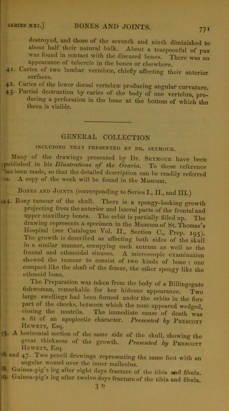 771 destroyed, and those of the seventh and ninth diminished to about half their natural bulk. About a teaspoonful of pus was found in contact with the diseused bones. There was no appearance of tubercle in the bones or elsewhere. 41. Caries of two lumbar vertebrae, chiefly affecting their anterior surfaces. 42. Caries of the lower dorsal vertebrae producing angular curvature 43. Partial destruction by caries of the body of one vertebra pro- ducing a perforation in the bone at the bottom of which the theca is visible. GENERAL COLLECTION INCLUDING THAT PRESENTED BY DR. SEYMOUR. Many of the drawings presented by Dr. Seymour have been published in his Illustrations of the Ovaria. To these reference ms been made, so that the detailed description can be readily referred ;o. A copy of the work will be found in the Museum. Bones and Joints (corresponding to Series I., II., and III.) 44. Bony tumour of the skull. There is a spongy-looking growth projecting from the anterior and lateral parts of the frontal and upper maxillary bones. The orbit is partially filled up. The drawing represents a specimen in the Museum of St. Thomas’s Hospital (see Catalogue Yol. II., Section C., Prep. 195). The growth is described as affecting both sides of the skull in a similar manner, occupying each antrum as well as the frontal and ethmoidal sinuses. A microscopic examination showed the tumour to consist of two kinds of bone : one compact like the shaft of the femur, tho other spongy like the ethmoid bone. The Preparation was taken from the body of a Billingsgate fishwoman, remarkable for her hideous appearance. Two large swellings had been formed under the orbits in the fore part of the cheeks, between which the nose appeared wedged, closing the nostrils. The immediate cause of death was a fit of an apoplectic character. Presented bif Prescott Hewett, Esq. -5. A horizontal section of the same side of the skull, showing tho great thickness of the growth. Presented by Prescott Hewett, Esq. 6 and 47. Two pencil drawings representing the same foot with an angular wound over the inner malleolus. Guinea-pig’s leg after eight days fracture of the tibia a*d fibula. 9. Guinea-pig’s leg after twelve days fracture of the tibia and fibula. 3 D