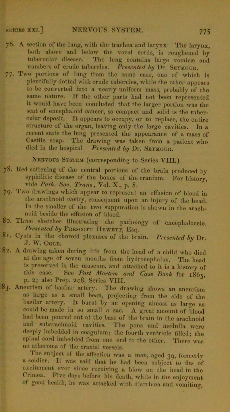 76. A section of the lung, with the trachea and larynx The larynx, both above and below the vocal cords, is roughened by tubercular disease. The lung contains large vomicae and numbers of crude tubercles. Presented by Dr. Seymour. 77. Two portions of lung from the same case, one of which is plentifully dotted with crude tubercles, while tho other appears to be converted into a nearly uniform mass, probably of the same nature. If the other parts had not been represented it would have been concluded that the larger portion was the seat of encephaioid cancer, so compact and solid is the tuber- cular deposit. It appears to occupy, or to replace, the entire structure of the organ, leaving only the large cavities. In a recent state the lung presented the appearance of a mass of Castile soap. The drawing was taken from a patient who died in the hospital Presented by Dr. Seymour. Nervous System (corresponding to Series VIII.) 78. Red softening of the central portions of the brain produced by syphilitic disease of the bones of the cranium. For history, vide Path. Soc. Trans, Vol. X., p. 8. 79. Two drawings which appear to represent an effusion of blood in the arachnoid cavity, consequent upon an injury of the head. In the smaller of the two suppuration is shown in the arach- noid beside the effusion of blood. Bo. Tinee sketches illustrating the pathology of encephaloceie. Presented by Prescott Hewett, Esq. 81. Cysts in the choroid plexuses of the brain. Presented bn Dr J. W. Ogle. 82. A drawing taken during life from the head of a child who died at the age of seven months from hydrocephalus. The head is preserved in the museum, and attached to it is a history of this case. See Post Mortem and Case Book for 1865, p. 2; also Prep. 208, Series VIII. 83. Aneurism of basilar artery. The drawing shows an aneurism as large as a small bean, projecting from tho side of the basilar artery. It burst by an opening almost as large as could be made in so small a sac. A great amount of blood had been poured out at the base of the brain in the arachnoid and subarachnoid cavities. The pons and medulla were deeply imbedded in coagulum; the fourth ventricle filled; the spinal cord imbedded from one end to the other. There was no atheroma of the cranial vessels. I he subject of the affection was a man, aged 39, formerly a soldier. It was said that he had been subject to fits of excitement ever since receiving a blow on the head in the Crimea. Five days before his death, while in the enjoyment of good health, he was attacked with diarrhoea and vomiting