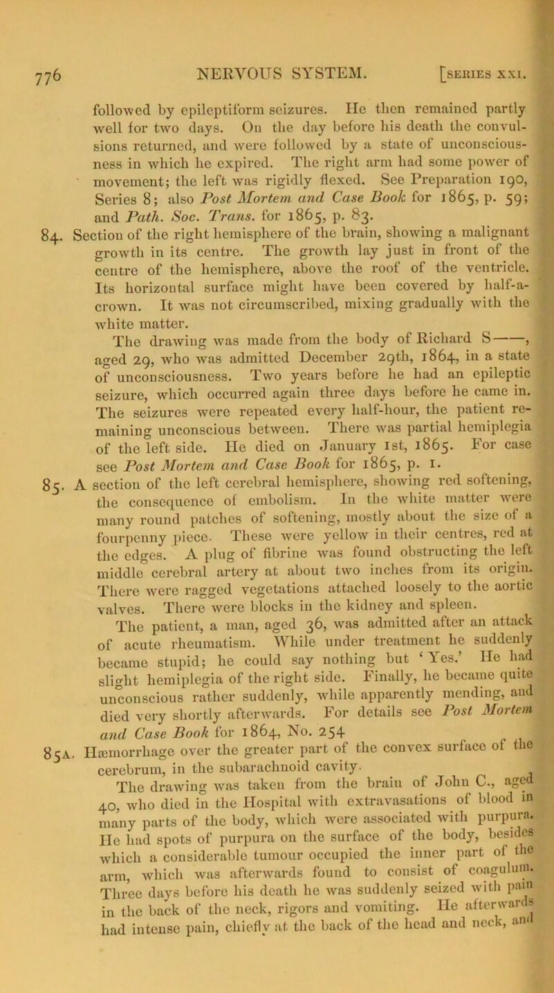 followed by epileptiform seizures. lie tlien remained partly well for two days. On tlie day before bis death the convul- sions returned, and were followed by a state of unconscious- j ness in which he expired. The right arm had some power of movement; the left was rigidly flexed. See Preparation 190, Series 8; also Post Mortem and Case Book for 1865, p. 59; and Path. Soc. Trans, for 1865, p. 83. 84. Section of the right hemisphere of the brain, showing a malignant growth in its centre. The growth lay just in front of the | centre of the hemisphere, above the roof of the ventricle, j Its horizontal surface might have been covered by half-a- crown. It was not circumscribed, mixing gradually with the | white matter. The drawing was made from the body of Richard S , aged 29, who was admitted December 29th, 1864, in a state of unconsciousness. Two years before he had an epileptic seizure, which occurred again three days before he came in. The seizures were repeated every half-hour, the patient re- maining unconscious between. There was partial hemiplegia of the left side. He died on January 1st, 1865. For case see Post Mortem and Case Booh for 1865, p. I. 85. A section of the left cerebral hemisphere, showing red softening, the consequence of embolism. In the white matter were many round patches of softening, mostly about the size of a fourpenny piece- These were yellow in their centres, red at the edges. A plug of fibrine was found obstructing the left middle cerebral artery at about two inches from its origin. There were ragged vegetations attached loosely to the aortic valves. There were blocks in the kidney and spleen. The patient, a man, aged 36, was admitted after an attack of acute rheumatism. While under treatment he suddenly became stupid; he could say nothing but ‘Yes.’ He had slight hemiplegia of the right side. Finally, lie became quite unconscious rather suddenly, while apparently mending, and » died very shortly afterwards. For details see Post Mortem and Case Booh for 1864, No. 254 85A. Haemorrhage over the greater part of the convex surface of the cerebrum, in the subarachnoid cavity. I The drawing was taken from the braiu of John C., aged 40, who died in the Hospital with extravasations of blood in many parts of the body, which were associated with purpura. He had spots of purpura on the surface of the body, besides which a considerable tumour occupied the inner part of the arm, which was afterwards found to consist of coagulum. Three days before his death he was suddenly seized with pain in the back of the neck, rigors and vomiting. He afterwards had intense pain, chiefly at the back of the head and neck, am