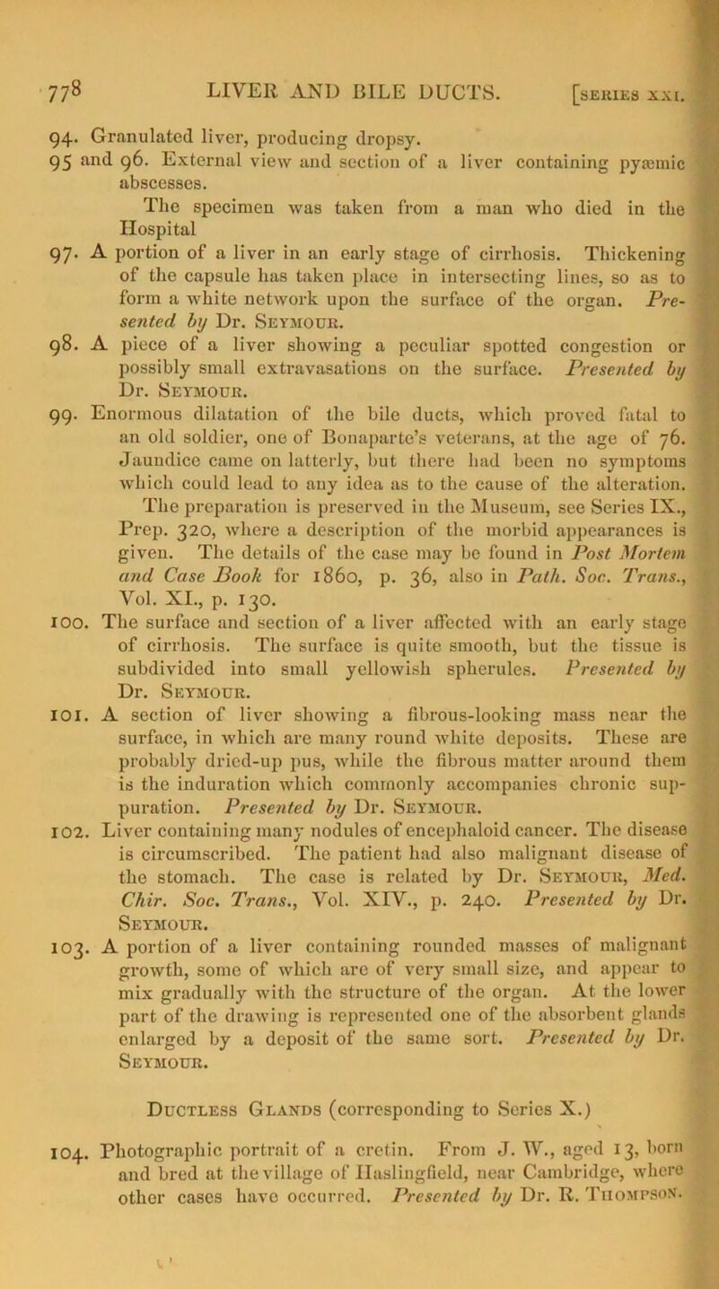 94. Granulated liver, producing dropsy. 95 and 96. External view and section of a liver containing pyamiic abscesses. The specimen was taken from a man who died in the Hospital 97. A portion of a liver in an early stage of cirrhosis. Thickening of the capsule has taken place in intersecting lines, so as to form a white network upon the surface of the organ. Pre- sented by Dr. Seymour. 98. A piece of a liver showing a peculiar spotted congestion or possibly small extravasations on the surface. Presented by Dr. Seymour. 99. Enormous dilatation of the bile ducts, which proved fatal to an old soldier, one of Bonaparte’s veterans, at the age of 76. Jaundice came on latterly, but there had been no symptoms which could lead to auy idea as to the cause of the alteration. The preparation is preserved in the Museum, see Series IX., Prep. 320, where a description of the morbid appearances is given. The details of the case may be found in Post Mortem u?ul Case Book for i860, p. 36, also in Path. Soc. Trans., Vol. XI., p. 130. 100. The surface and section of a liver affected with an early stage of cirrhosis. The surface is quite smooth, but the tissue is subdivided into small yellowish spherules. Presented by Dr. Seymour. 101. A section of liver showing a fibrous-looking mass near the surface, in which are many round white deposits. These are probably dried-up pus, while the fibrous matter around them is the induration which commonly accompanies chronic sup- puration. Presented by Dr. Seymour. 102. Liver containing many nodules of encephaloid cancer. The disease is circumscribed. The patient had also malignant disease of the stomach. The case is related by Dr. Sey'mour, Med. Chir. Soc. Trans., Vol. XIV., p. 240. Presented by Dr. Seymour. 103. A portion of a liver containing rounded masses of malignant growth, some of which are of very small size, and appear to mix gradually with the structure of the organ. At the lower part of the drawing is represented one of the absorbent glands enlarged by a deposit of the same sort. Presented by Dr. Seymour. Ductless Glands (corresponding to Series X.) 104. Photographic portrait of a cretin. From J. YV\, aged 13, born and bred at the village of Ilaslingfield, near Cambridge, where other cases have occurred. Presented by Dr. R. Thompson.