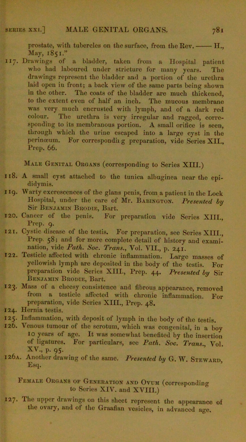 H., prostate, with tubercles on the surface, from the Rev. May, 1851.” 117. Drawings of a bladder, taken from a Hospital patient who had laboured under stricture for many years. The drawings represent the bladder and a portion of the urethra laid open in front; a back view of the same parts being shown in the other. The coats of the bladder are much thickened, to the extent even of half an inch. The mucous membrane was very much encrusted with lymph, and of a dark red colour. The urethra is very irregular and ragged, corre- sponding to its membranous portion. A small orifice is seen, through which the urine escaped into a large cyst in the perinoeum. For corresponding preparation, vide Series XII., Prep. 66. Male Genital Organs (corresponding to Series XIII.) 118. A small cyst attached to the tunica albuginea near the epi- didymis. 119. Warty excrescences of the glans penis, from a patient in the Lock Hospital, under the care of Mr. Babington. Presented by Sir Benjamin Brodie, Bart. 120. Cancer of the penis. For preparation vide Series XIII., Prep. 9. 121. Cystic disease of the testis. For preparation, see Series XIII., Prep. 58; and for more complete detail of history and exami- nation, vide Path. Soc. Trans., Vol. VII., p. 241. 122. Testicle affected with chronic inflammation. Large masses of yellowish lymph are deposited in the body of the testis. For preparation vide Series XIII., Prep. 44. Presented by Sir Benjamin Brodie, Bart. 123. Mass of a cheesy consistence and fibrous appearance, removed from a testicle affected with chronic inflammation. For preparation, vide Series XIII., Prep. 48. 124. Hernia testis. 125. Inflammation, with deposit of lymph in the body of the testis. 126. Venous tumour of the scrotum, which was congenital, in a boy IO years of age. It was somewhat benefited by the insertion of ligatures. For particulars, see Path. Soc. Trans Vol XV., p. 95. I 26a. Another drawing of the same. Presented by G. W. Steward, Esq. Female Organs of Generation and Ovum (corresponding to Series XIV. and XVIII.) I27- The upper drawings on this sheet represent the appearanco of the ovary, and of the Graafian vesicles, in advanced age.