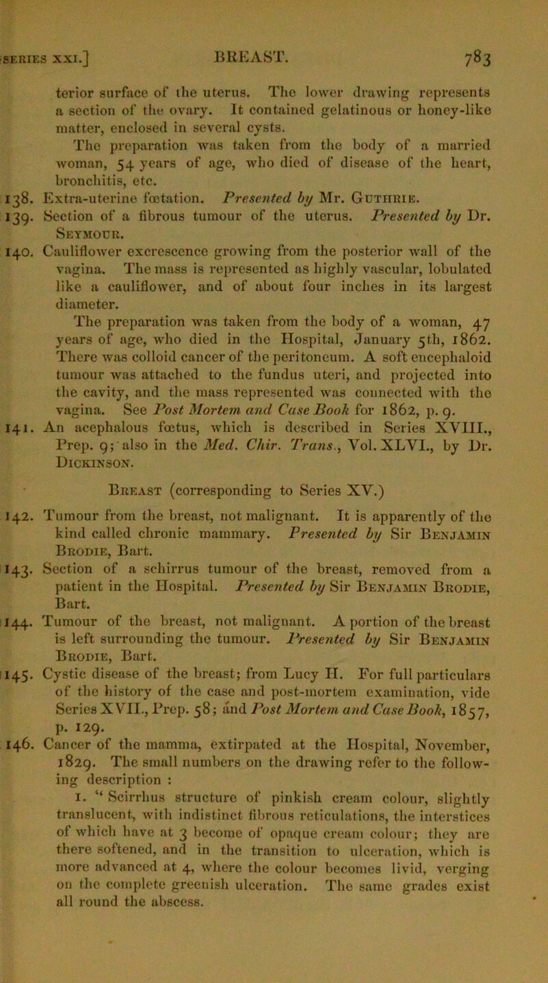 terior surface of the uterus. The lower drawing represents a section of the ovary. It contained gelatinous or honey-like matter, enclosed in several cysts. The preparation was taken from the body of a married woman, 54 years of age, who died of disease of the heart, bronchitis, etc. 138. Extra-uterine fcetation. Presented by Mr. Gutiirie. 139. Section of a fibrous tumour of the uterus. Presented by Dr. Seymour. 140. Cauliflower excrescence growing from the posterior wall of the vagina. The mass is represented as highly vascular, lobulatcd like a cauliflower, and of about four inches in its largest diameter. The preparation was taken from the body of a woman, 47 years of age, who died in the Hospital, January 5th, 1862. There was colloid cancer of the peritoneum. A soft eucephaloid tumour was attached to the fundus uteri, and projected into the cavity, and the mass represented was connected with the vagina. See Post Mortem and Case Book for 1862, p. 9. 141. An acephalous foetus, which is described in Scries XVIII., Prep. 9; also in the Med. Chir. Trans., Vol. XLVI., by Dr. Dickinson. Breast (corresponding to Series XV.) 142. Tumour from the breast, not malignant. It is apparently of the kind called chronic mammary. Presented by Sir Benjamin Bropie, Bart. 143. Section of a schirrus tumour of the breast, removed from a patient in the Hospital. Presented by Sir Benjamin Bropie, Bart. 144. Tumour of the breast, not malignant. A portion of the breast is left surrounding the tumour. Presented by Sir Benjamin Bropie, Bart. 145. Cystic disease of the breast; from Lucy II. For full particulars of the history of the case and post-mortem examination, vide Series XVII., Prep. 58; and Post Mortem and Case Book, 1857, p. 129. 146. Cancer of tho mamma, extirpated at the Hospital, November, 1829. The small numbers on the drawing refer to the follow- ing description : 1. “ Scirrhus structure of pinkish cream colour, slightly translucent, with indistinct fibrous reticulations, the interstices of which have at 3 become of opaque cream colour; they are there softened, and in the transition to ulceration, which is more advanced at 4, where the colour becomes livid, verging on the complete greenish ulceration. The same grades exist all round the abscess.