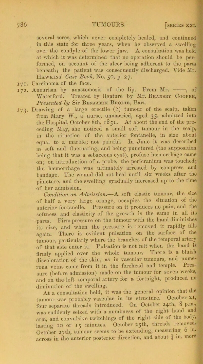 several sores, which never completely healed, and continued in this state for three years, when he observed a swelling over the condyle of the lower jaw. A consultation was held at which it was determined that no operation should be per- formed, on account of the ulcer being adherent to the parts beneath; the patient was consequently discharged. Yide Mr. Hawkins’ Case Book, No. 50, p. 27. 171. Carcinoma of the face. 172. Aneurism by anastomosis of the lip. From Mr. , of Waterford. Treated by ligature by Mr. Bransby Cooper, Presented by Sir Benjamin Brodie, Bart. 173. Drawing of a large erectile (?) tumour of the scalp, taken from Mary W., a nurse, unmarried, aged 35, admitted into the Hospital, October 8th, 1851. At about the end of the pre- ceding May, she noticed a small soft tumour in the scalp, in the situation of the anterior fontanelle, in size about equal to a marble; not painful. In June it was described as soft and fluctuating, and being puuctured (the supposition being that it was a sebaceous cyst), profuse haemorrhage came on; on introduction of a probe, the pericranium was touched; the haemorrhage was ultimately arrested by compress and bandage. The wound did not heal until six weeks after the puncture, and the swelling gradually increased up to the time of her admission. Condition on Admission.—A soft elastic tumour, the size of half a very large orange, occupies the situation of the anterior fontanelle. Pressure on it produces no pain, and the softness and elasticity of the growth is the same in all its parts. Firm pressure on the tumour with the hand diminishes its size, and when the pressure is removed it rapidly fills again. There is evident pulsation on the surface of the tumour, particularly where the branches of the temporal artery of that side enter it. Pulsation is not felt when the hand is firmly applied over the whole tumour. There is a bluish discoloration of the skin, as in vascular tumours, and nume- rous veins come from it in the forehead and temple. Pres- sure (before admission) made on the tumour for seven weeks, and on the left temporal artery for a fortnight, produced no diminution of the swelling. At a consultation held, it was the general opinion that the tumour was probably vascular in its structure. October 21, four separate threads introduced. On October 24th, 8 p.m., was suddenly seized with a numbness of the right hand and arm, and convulsive twitchings of the right side of the body, lasting 10 or 15 minutes. October 25th, threads removed. October 27th, tumour seems to be extending, measuring 6 in. across in the anterior posterior direction, and about £ in. moie