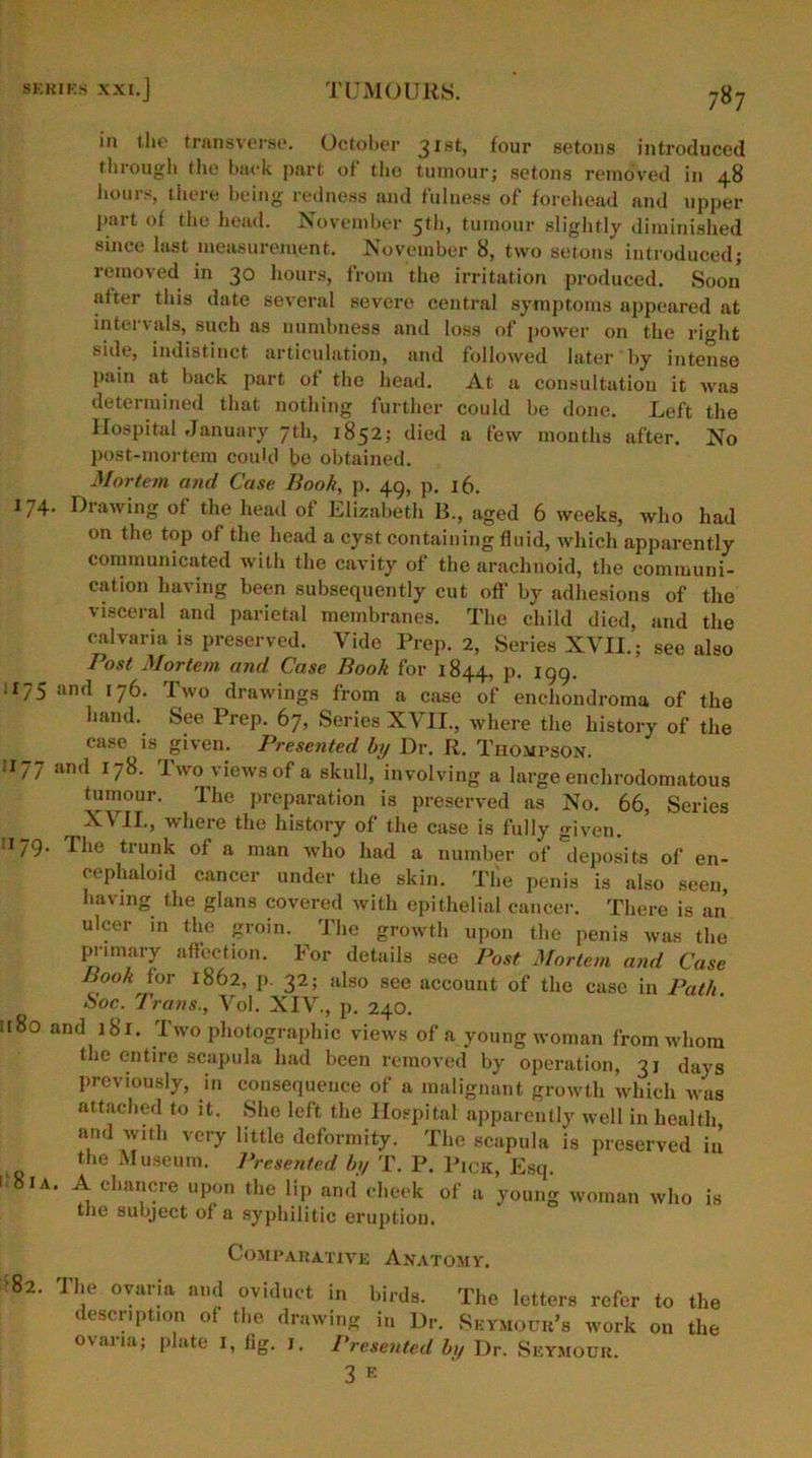 in the transverse. October 31st, four setous introduced through the back part of the tumour; setons removed in 48 hours, there being redness and fulness of forehead and upper Part of the head. November 5th, tumour slightly diminished since last measurement. November 8, two setons introduced; removed in 30 hours, from the irritation produced. Soon after this date several severe central symptoms appeared at intervals, such as numbness and loss of power on the right side, indistinct articulation, and followed later by intense pain at back part of the head. At a consultation it was determined that nothing further could be done. .Left the Hospital January 7th, 1852; died a few months after. No post-mortem could be obtained. Mortem and Case Book, p. 49, p. 16. 174. Drawing of the head of Elizabeth B., aged 6 weeks, who had on the top of the head a cyst containing fluid, which apparently communicated with the cavity of the arachnoid, the communi- cation having been subsequently cut off by adhesions of the visceral and parietal membranes. The child died, and the calvaria is preserved. Vide Prep. 2, Series XVII.; see also Post Mortem and Case Book for 1844, p. 199. £75 and 176. Two draAvings from a case of enchondroma of the hand. See Prep. 67, Series XVII., where the history of the case is given. Presented by Dr. R. Thompson. 1177 and 178. Two views of a skull, involving a large enchrodomatous tumour. The preparation is preserved as No. 66, Series r IT) where the history of the case is fully given. 1179- The trunk of a man who had a number of deposits of en- cephaloid cancer under the skin. The penis is also seen, having the glans covered with epithelial cancer. There is an ulcer in the groin. The growth upon the penis was the primary affection. For details see Post Mortem and Case Book for 1862, p. 32; also see account of the case in Path Soc. Trans., Vol. XIV., p. 240. a80 and 181. Two photographic views of a young woman from whom the entire scapula had been removed by operation, 31 days previously, in consequence of a malignant growth which w’as attached to it. She left the Hospital apparently well in health and with very little deformity. The scapula is preserved in the Museum. Presented by T. P. Pick, Esq. 1 81 a. A chancre upon the lip and cheek of a young woman who is the subject of a syphilitic eruption. Comparative Anatomy. >82. The ovaria and oviduct in birds. The letters refer to the description of the drawing in Dr. Seymour’s work on the ovaria; plate I, fig. 1. Presented by Dr. Seymour. 3 E