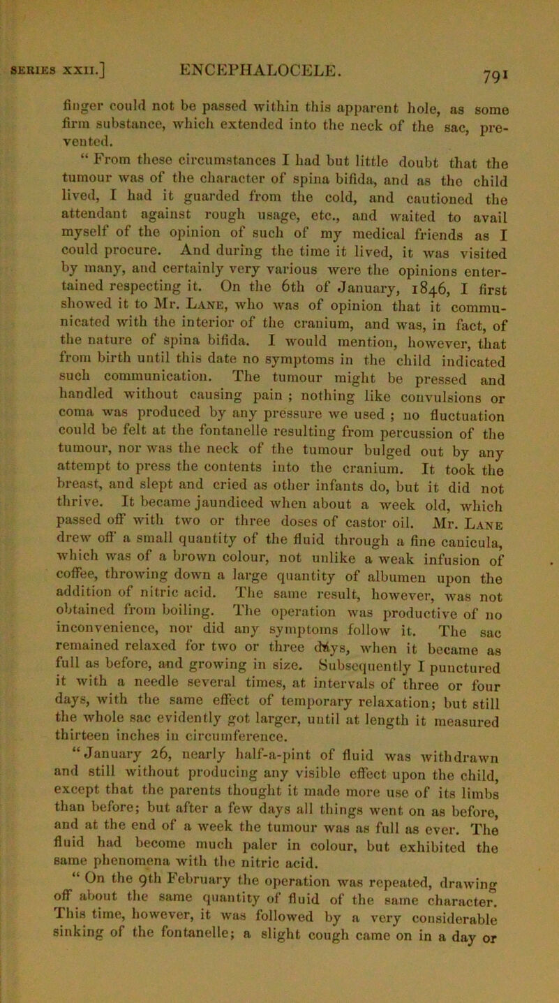 791 finger could not be passed within this apparent hole, as some firm substance, which extended into the neck of the sac, pre- vented. “ From these circumstances I had but little doubt that the tumour was of the character of spina bifida, and as the child lived, I had it guarded from the cold, and cautioned the attendant against rough usage, etc., and waited to avail myself of the opinion of such of my medical friends as I could procure. And during the time it lived, it was visited by many, and certainly very various were the opinions enter- tained respecting it. On the 6th of January, 1846, I first showed it to Mr. Lane, who was of opinion that it commu- nicated with the interior of the cranium, and was, in fact, of the nature of Spina bifida. I -would mention, however, that from birth until this date no symptoms in the child indicated such communication. The tumour might be pressed and handled without causing pain ; nothing like convulsions or coma was produced by any pressure Ave used ; no fluctuation could be felt at the fontanelle resulting from percussion of the tumour, nor was the neck of the tumour bulged out by any attempt to press the contents into the cranium. It took the breast, and slept and cried as other infants do, but it did not thrive. It became jaundiced when about a Aveek old, which passed off with tAvo or three doses of castor oil. Mr. Lane drew off a small quantity of the fluid through a fine cauicula, which Avas of a brown colour, not unlike a Aveak infusion of coffee, throwing down a large quantity of albumen upon the addition of nitric acid. The same result, however, avus not obtained from boiling. The operation avus productive of no inconvenience, nor did any symptoms folioAv it. The sac remained relaxed for two or three <Mys, Avhen it became as full as before, and growing in size. Subsequently I punctured it Avith a needle several times, at intervals of three or four days, with the same effect of temporary relaxation; but still the whole sac evidently got larger, until at length it measured thirteen inches in circumference. “January 26, nearly half-a-pint of fluid Avas Avithdrawn and still Avithout producing any visible effect upon the child, except that the parents thought it made more use of its limbs than before; but after a few days all things went on as before, and at the end of a Aveek the tumour was as full as ever. The fluid had become much paler in colour, but exhibited the same phenomena with the nitric acid. “ ^he 9th February the operation was repeated, drawing off about the same quantity of fluid of the same character. This time, however, it was followed by a A’ery considerable sinking of the fontanelle; a slight cough came on in a day or