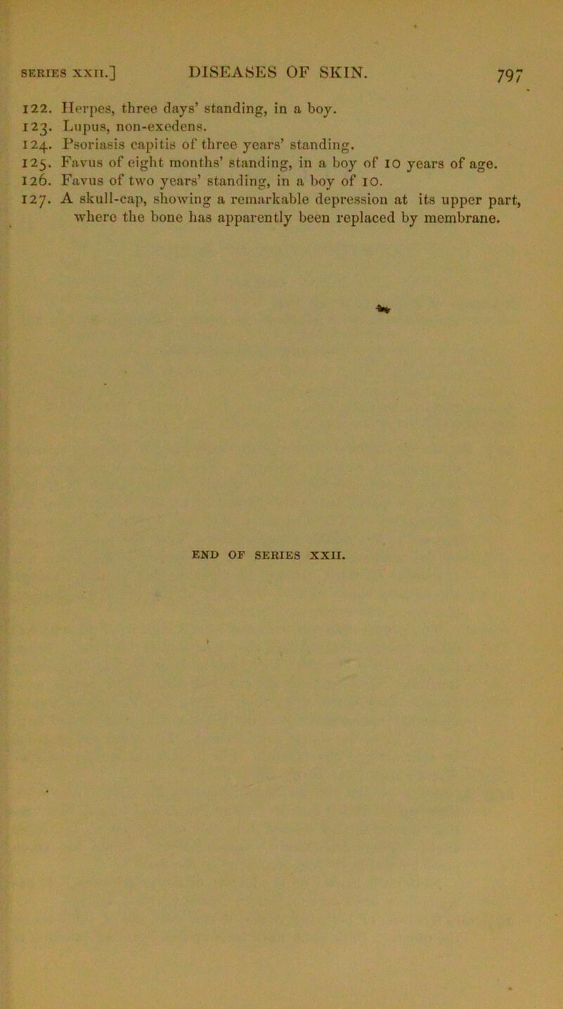 122. Herpes, three days’ standing, in a boy. 123. Lupus, non-exedens. 124. Psoriasis capitis of three years’ standing. 125. Favus of eight months’ standing, in a boy of 10 years of age. 126. Favus of two years’ standing, in a boy of 10. 127. A skull-cap, showing a remarkable depression at its upper part, where the bone lias apparently been replaced by membrane. END OF SERIES XXII.