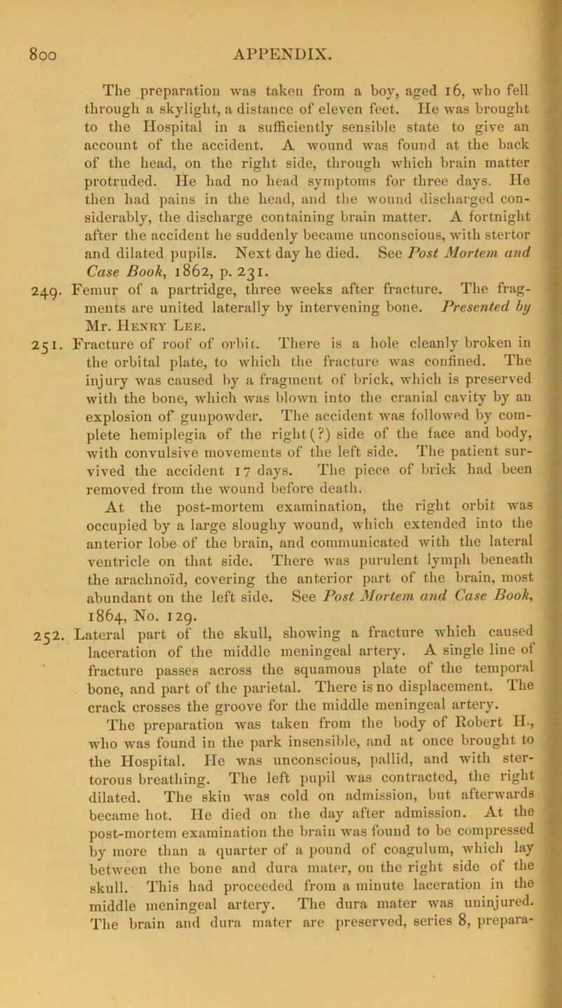 The preparation was taken from a boy, aged 16, who fell through a skylight, a distance of eleven feet. He was brought to the Hospital in a sufficiently sensible state to give an account of the accident. A wound was found at the back of the head, on the right side, through which brain matter protruded. He had no head symptoms for three days. He then had pains in the head, and the wound discharged con- siderably, the discharge containing brain matter. A fortnight after the accident he suddenly became unconscious, with stertor and dilated pupils. Next day he died. See Post Mortem and Case Book, 1862, p. 231. 249. Femur of a partridge, three weeks after fracture. The frag- ments are united laterally by intervening bone. Presented by Mr. Henry Lee. 251. Fracture of roof of orbit. There is a hole cleanly broken in the orbital plate, to which the fracture was confined. The injury was caused by a fragment of brick, which is preserved with the bone, which was blown into the cranial cavity by an explosion of gunpowder. The accident was followed by com- plete hemiplegia of the right (?) side of the face and body, with convulsive movements of the left side. The patient sur- vived the accident 17 days. The piece of brick had been removed from the wound before death. At the post-mortem examination, the right orbit was occupied by a large sloughy wound, which extended into the anterior lobe of the brain, and communicated with the lateral ventricle on that side. There was purulent lymph beneath the arachnoid, covering the anterior part of the brain, most abundant on the left side. See Post Mortem and Case Book, 1864, No. 1 29. 252. Lateral part of the skull, showing a fracture which caused laceration of the middle meningeal artery. A single line of fracture passes across the squamous plate of the temporal bone, and part of the parietal. There is no displacement. The crack crosses the groove for the middle meningeal artery. The preparation was taken from the body of Robert II., who was found in the park insensible, and at once brought to the Hospital. He was unconscious, pallid, and with ster- torous breathing. The left pupil was contracted, the right dilated. The skin was cold on admission, but afterwards became hot. He died on the day after admission. At the post-mortem examination the brain was found to be compressed by more than a quarter of a pound of coagulum, which lay between the bone and dura mater, on the right side of the skull. This had proceeded from a minute laceration in the middle meningeal artery. The dura mater was uninjured. The brain and dura mater are preserved, series 8, prepara-