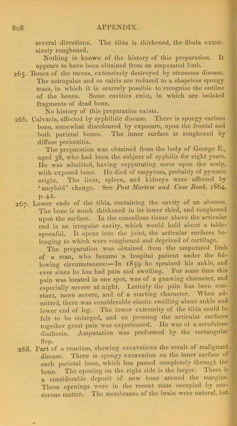 several directions. The tibia is thickened, the fibula exten- sively roughened. Nothing is known of the history of this preparation. It appears to have been obtained from an amputated limb. 265. Bones of the tarsus, extensively destroyed by strumous disease. The astragalus and os calcis are reduced to a shapeless spongy mass, in which it is scarcely possible to recognise the outline of the bones. Some cavities exist, in which are isolated fragments of dead bone. No history of this preparation exists. 266. Calvaria, affected by syphilitic disease. There is spongy carious bone, somewhat discoloured by exposure, upon the frontal and both parietal bones. The inner surface is roughened by diffuse periostitis. The preparation was obtained from the body of George E., aged 38, who had been the subject of syphilis for eight years. He was admitted, having suppurating sores upon the scalp, with exposed bone. He died of empyema, probably of pyremic origin. The liver, spleen, and kidneys were affected by ‘amyloid’ change. See Post Mortem and Case Book, 1864, V-4-2- lbj. Lower ends of the tibia, containing the cavity of an abscess. The bone is much thickened in its lower third, and roughened upon the surface. In the cancellous tissue above the articular end is an irregular cavity, which would hold about a table- spoonful. It opens into the joint, the articular surfaces be- longing to which were roughened and deprived of cartilage. The preparation was obtained from the amputated limb of a man, who became a hospital patient under the fol- lowing circumstances:—In 1859 *ie sprained his ankle, and ever since he has had pain and swelling. For some time this pain was located in one spot, was of a gnawing character, and especially severe at night. Latterly the pain has been con- stant, more severe, and of a starting character. When ad- mitted, there was considerable elastic swelling about ankle and lower end of leg. The lower extremity of the tibia could be felt to be enlarged, and on pressing the articular surfaces together great pain was experienced. He was of a scrofulous diathesis. Amputation was performed by the rectangular flap. 268. Tart of a cranium, showing excavations the result of malignant disease. There is spongy excavation on the inner surface of each parietal bone, which has passed completely through the bone. The opening on the right side is the larger. There is a considerable deposit of new bone around the margins. These openings were in the recent state occupied by can- cerous matter. The membranes of the brain were natural, but