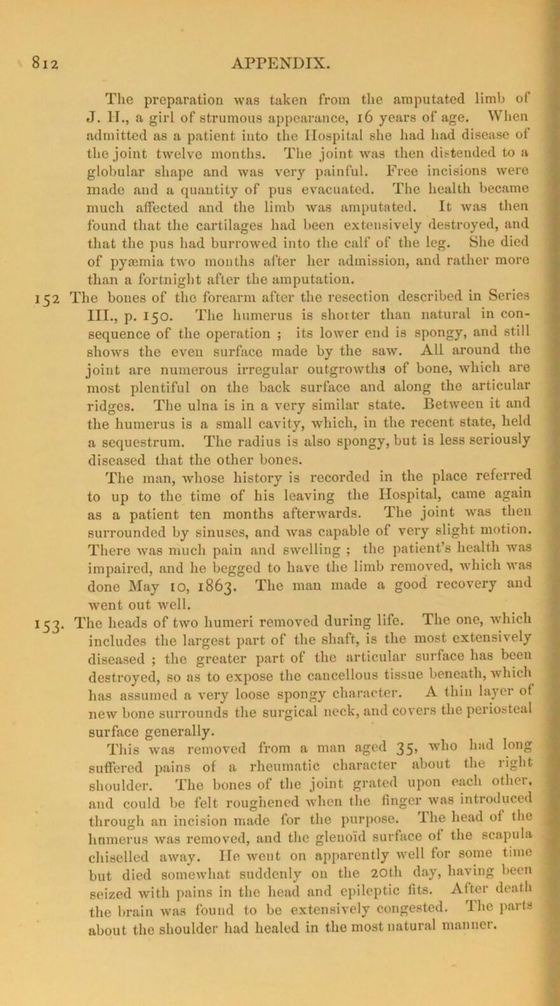 The preparation was taken from the amputated limb of J. II., a girl of strumous appearance, 16 years of age. When admitted as a patient into the Hospital she had had disease of the joint twelve months. The joint was then disteuded to a globular shape and was very painful. Free incisions were made and a quantity of pus evacuated. The health became much affected and the limb was amputated. It was then found that the cartilages had been extensively destroyed, and that the pus had burrowed into the calf of the leg. She died of pyaemia two months after her admission, and rather more than a fortnight after the amputation. 152 The bones of the forearm after the resection described in Series III., p. 150. The humerus is shorter than natural in con- sequence of the operation ; its lower end is spongy, and still shows the even surface made by the saw. All around the joint are numerous irregular outgrowths of bone, which are most plentiful on the back surface and along the articular ridges. The ulna is in a very similar state. Betwreen it and the humerus is a small cavity, which, in the recent state, held a sequestrum. The radius is also spongy, but is less seriously diseased that the other bones. The man, whose history is recorded in the place referred to up to the time of his leaving the Hospital, came again as a patient ten months afterwards. The joint was then surrounded by sinuses, and was capable of very slight motion. There was much pain and swelling ; the patient’s health was impaired, and he begged to have the limb removed, which wras done May to, 1863. The man made a good l-ecovery and went out well. 153. The heads of two humeri removed during life. The one, which includes the largest part of the shaft, is the most extensively diseased ; the greater part of the articular surface has been destroyed, so as to expose the cancellous tissue beneath, which has assumed a very loose spongy character. A thin layer of new bone surrounds the surgical neck, and covers the periosteal surface generally. This was removed from a man aged 35’ w^10 had ^onS suffered pains of a rheumatic character about the right shoulder. The bones of the joint grated upon each other, and could be felt roughened when the finger was introduced through an incision made for the purpose. I he head of the humerus was removed, and the glenoid surface of the scapula chiselled away. He went on apparently well for some time but died somewhat suddenly on the 20th day, having been seized with pains in the head and epileptic fits. After death the brain was found to be extensively congested. I he parts about the shoulder had healed in the most natural manner.