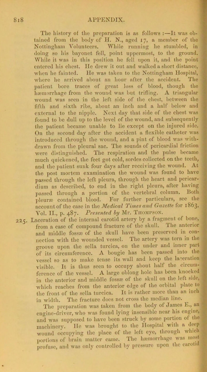 Tlie history of the preparation is as follows :—It was oh- \ tained from the body of H. N., aged 17, a member of the i Nottingham Volunteers. While running he stumbled, in doing so his bayonet fell, point uppermost, to the ground. While it was in this position he fell upon it, and the point entered his chest. lie drew it out and walked a short distance, when he fainted. He was taken to the Nottingham Hospital, ; where he arrived about an hour after the accident. The ] patient bore traces of great loss of blood, though the | hemorrhage from the wound was but trifling. A triangular ] wound was seen in the left side of the chest, between the 1 fifth and sixth ribs, about an inch and a half below and external to the nipple. Next day that side of the chest was \ found to be dull up to the level of the wound, and subsequently the patient became unable to lie except on the injured side. On the second day after the accident a flexible catheter was . introduced through the wound, and a pint of blood was with- drawn from the pleural sac. The sounds of pericardial friction were distinguished. The respiration and the pulse became much quickened, the feet got cold, sordes collected on the teeth, and the patient sunk four days after receiving the wound. At the post mortem examination the wound was found to have passed through the left pleura, through the heart and pericar- dium as described, to end in the right pleura, after having passed through a portion of the vertebral column. Both pleura; contained blood. For further particulars, see the j accouutof the case in the Medical Times and Gazette for 1863, j Vol. II., p. 487. Presented by Mr. Thompson. 225. Laceration of the internal carotid artery by a fragment of bone, j from a case of compound fracture of the skull. The anterior and middle fossa; of the skull have been preserved in con- nection with the wounded vessel. The artery was torn in the j groove upon the sella turcica, on the under and inner part 1 of its circumference. A bougie has been passed into the 1 vessel so as to make tense its wall and keep the laceration visible. It is thus seen to occupy about half the circum- ference of the vessel. A large oblong hole has been knocked : in the anterior and middle fossa; of the skull on the left side, 1 which reaches from the anterior edge of the orbital plate to I the front of the sella turcica. It is rather more than an inch 3 in width. The fracture does not cross the median line. The preparation was taken from the body of James E., an engine-driver, who was found lying insensible near his engine, and was supposed to have been struck by some portion of the J machinery. lie was brought to the Hospital with a deep wound occupying the place of the left eye, through which 9 portions of brain matter came. The hemorrhage was most I profuse, and was only controlled by pressure upon the caroti I