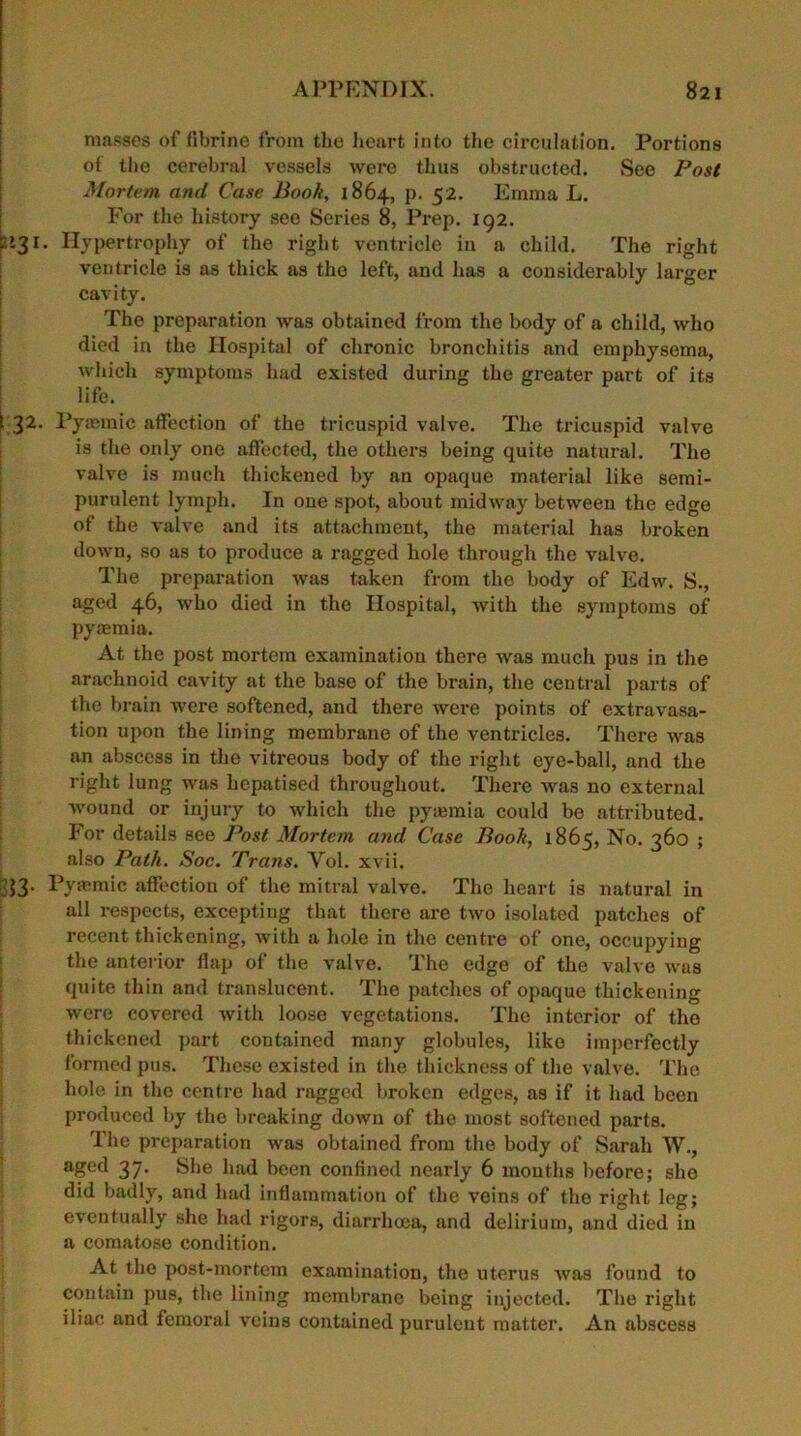 masses of fibrine from the heart into the circulation. Portions of the cerebral vessels were thus obstructed. See Post Mortem and Case Book, 1864, p. 52. Emma L. For the history see Series 8, Prep. 192. £>31. Hypertrophy of the right ventricle in a child. The right ventricle is as thick as the left, and has a considerably larger cavity. The preparation was obtained from the body of a child, who died in the Hospital of chronic bronchitis and emphysema, which symptoms had existed during the greater part of its life. 1 32. Pyasmic affection of the tricuspid valve. The tricuspid valve is the only one affected, the others being quite natural. The valve is much thickened by an opaque material like semi- purulent lymph. In one spot, about midway between the edge of the valve and its attachment, the material has broken down, so as to produce a ragged hole through the valve. The preparation was taken from the body of Edw. S., aged 46, who died in the Hospital, with the symptoms of pyaemia. At the post mortem examination there was much pus in the arachnoid cavity at the base of the brain, the central parts of the brain were softened, and there were points of extravasa- tion upon the lining membrane of the ventricles. There was an abscess in the vitreous body of the right eye-ball, and the right lung was hepatised throughout. There was no external wound or injury to which the pyaemia could be attributed. For details see Post Mortem and Case Book, 1865, No. 360 ; also Path. Soc. Trans. Yol. xvii. 33. Pyaemic affection of the mitral valve. The heart is natural in all respects, excepting that there are two isolated patches of recent thickening, with a hole in the centre of one, occupying the anterior flap of the valve. The edge of the valve was quite thin and translucent. The patches of opaque thickening were covered with loose vegetations. The interior of the thickened part contained many globules, like imperfectly formed pus. These existed in the thickness of the valve. The hole in the centre had ragged broken edges, as if it had been produced by the breaking down of the most softened parts. The preparation was obtained from the body of Sarah W., agc‘d 37- Sim had been confined nearly 6 months before; she did badly, and had inflammation of the veins of the right leg; eventually she had rigors, diarrhoea, and delirium, and died in a comatose condition. At the post-mortem examination, the uterus was found to contain pus, the lining membrane being injected. The right iliac and femoral veins contained purulent matter. An abscess