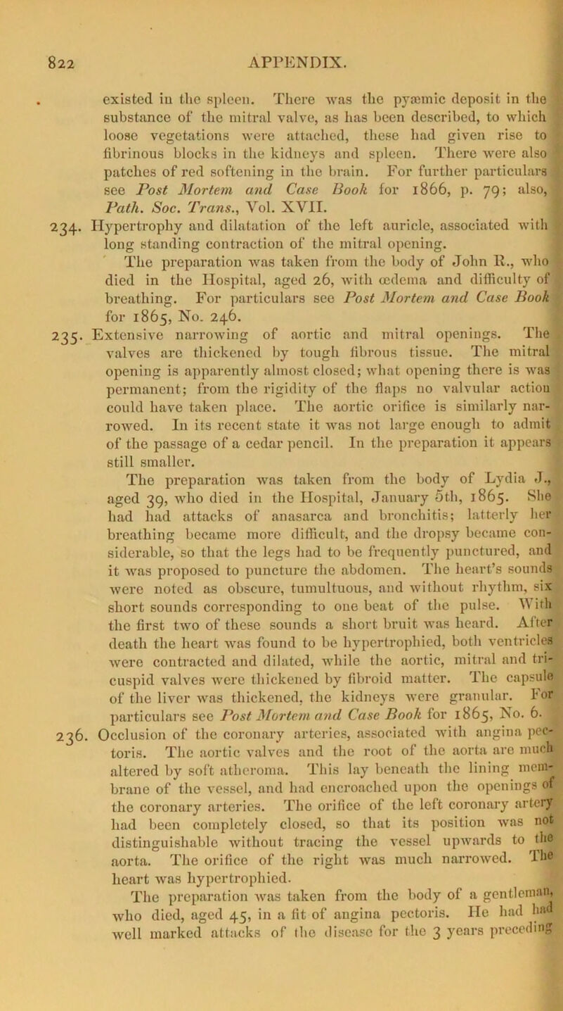 existed in the spleen. There was the pyannic deposit in the - substance of the mitral valve, as has been described, to which loose vegetations were attached, these had given rise to i fibrinous blocks in the kidneys and splecu. There were also I patches of red softening in the brain. For further particulars .1 see Post Mortem and Case Book for 1866, p. 79; also,! Path. Soc. Trans., Vol. XVII. 234. Hypertrophy and dilatation of the left auricle, associated with : long standing contraction of the mitral opening. The preparation was taken from the body of John II., who died in the Hospital, aged 26, with oedema and difficulty of breathing. For particulars see Post Mortem and Case Book for 1865, No. 246. 235. Extensive narrowing of aortic and mitral openings. The valves are thickened by tough fibrous tissue. The mitral opening is apparently almost closed; what opening there is was permanent; from the rigidity of the flaps no valvular action could have taken place. The aortic orifice is similarly nar- rowed. In its recent state it was not large enough to admit of the passage of a cedar pencil. In the preparation it appears still smaller. The preparation was taken from the body of Lydia J., aged 39, who died in the Hospital, January 5th, 1865. She had had attacks of anasarca and bronchitis; latterly her breathing became more difficult, and the dropsy became con- siderable, so that the legs had to be frequently punctured, and it was proposed to puncture the abdomen. The heart’s sounds were noted as obscure, tumultuous, and without rhythm, six short sounds coiwesponding to one beat of the pulse. With the first two of these sounds a short bruit was heard. After death the heart was found to be hypertrophied, both ventricles were contracted and dilated, while the aortic, mitral and tri- cuspid valves were thickened by fibroid matter. The capsule of the liver was thickened, the kidneys were granular. For particulars see Post Mortem and Case Book for 1865? 5. 236. Occlusion of the coronary arteries, associated with angina pec- toris. The aortic valves and the root of the aorta are much altered by soft atheroma. This lay beneath the lining mem- brane of the vessel, and had encroached upon the openings of the coronary arteries. The orifice of the left coronary artery- had been completely closed, so that its position was not distinguishable without tracing the vessel upwards to the aorta. The orifice of the right was much narrowed. Tb# heart was hypertrophied. The preparation was taken from the body of a gentleman, who died, aged 45, in a fit of angina pectoris. He had h»“ well marked attacks of (he disease for the 3 years preceding