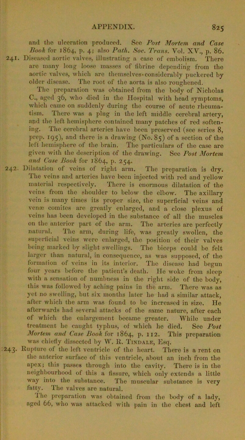 and the ulceration produced. See Post Mortem, and Case Book for 1864, p. 4; also Path. Soc. Trans. Vol. XV., p. 86. 241. Diseased aortic valves, illustrating a case of embolism. There are many long loose masses of fibrine depending from the aortic valves, which are themselves •considerably puckered by older disease. The root of the aorta is also roughened. The preparation was obtained from the body of Nicholas C., aged 36, who died in the Hospital with head symptoms, which came on suddenly during the course of acute rheuma- tism. There was a plug in the left middle cerebral artery, and the left hemisphere contained many patches of red soften- ing. The cerebral arteries have been preserved (see series 8, prep. 195), and there is a drawing (No. 85) of a section of the left hemisphere of the brain. The particulars of the case are given with the description of the drawing. See Post Mortem and Case Book for 1864, p. 254. 242. Dilatation of veins of right arm. The preparation is dry. The veins and arteries have been injected with red and yellow material respectively. There is enormous dilatation of the veins from the shoulder to below the elbow. The axillary vein is many times its proper size, the superficial veins and venae comites are greatly enlarged, and a close plexus of veins has been developed in the substance of all the muscles on the anterior part of the arm. The arteries are perfectly natural. The arm, during life, was greatly swollen, the superficial veins were enlarged, the position of their valves being marked by slight swellings. The biceps could be felt larger than natural, in consequence, as was supposed, of the formation of veins in its interior. The disease had begun four years before the patient’s death. lie woke from sleep with a sensation of numbness in the right side of the body, this was followed by aching pains in the arm. There was as yet no swelling, but six months later he had a similar attack, after which the arm was found to be increased in size. lie afterwards had several attacks of the same nature, after each of which the enlargement became greater. While under treatment he caught typhus, of which he died. See Post Mortem and Case Book for 1864, p. 112. This preparation was chiefly dissected by W. II. Tindale, Esq. 243. Rupture of the left ventricle of the heart. There is a rent on the anterior surface of this ventricle, about an inch from the apex; this passes through into the cavity. There is in the neighbourhood of this a fissure, which oidy extends a little way into the substance. The muscular substance is very fatty. The valves are natural. I he preparation was obtained from the body of a lady, aged 66, who was attacked with pain in the chest and left