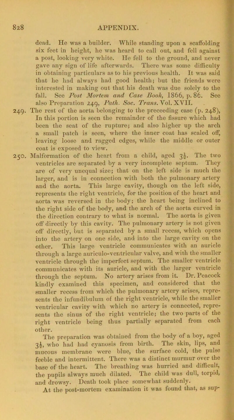 dead. lie was a builder. While standing upon a scaffolding six feet in height, he was heard to call out, and fell against a post, looking very white. lie fell to the ground, and never gave any sign of life afterwards. There was some difficulty in obtaining particulars as to his previous health. It was said that he had always had good health; but the friends were interested in making out that his death was due solely to the fall. See Post Mortem and Case Book, 1866, p. 86. See also Preparation 249, Path. Soc. Trans. Yol. XVII. 249. The rest of the aorta belonging to the proceeding case (p. 248), In this portion is seen the remainder of the fissure which had been the seat of the rupture; and also higher up the arch a small patch is seen, where the inner coat has scaled off, leaving loose and ragged edges, while the middle or outer coat is exposed to view. 250. Malformation of the heart from a child, aged 3^. The two ventricles are separated by a very incomplete septum. They are of very unequal size; that on the left side is much the larger, and is in connection with both the pulmonary artery and the aorta. This large cavity, though on the left side, represents the right ventricle, for the position of the heart and aorta was reversed in the body; the heart being inclined to the right side of the body, and the arch of the aorta curved in the direction contrary to what is normal. The aorta is given off directly by this cavity. The pulmonary artery is not given off’ directly, but is separated by a small recess, which opens into the artery on one side, and into the large cavity on the other. This large ventricle communicates with an auricle through a large auriculo-ventricular valve, and with the smaller ventricle through the imperfect septum. The smaller ventricle communicates with its auricle, and with the larger ventricle through the septum. No artery arises from it. Dr. Peacock kindly examined this specimen, and considered that the smaller recess from which the pulmonary artery arises, repre- sents the infundibulum of the right ventricle, while the smaller ventricular cavity with which no artery is connected, repre- sents the sinus of the right ventricle; the two parts ol the right ventricle being thus partially separated from each other. The preparation was obtained from the body of a boy, aged 3J, who had had cyanosis from birth. The skin, lips, and mucous membrane were blue, the surface cold, the pulse feeble and intermittent. There was a distinct murmur over the base of the heart. The breathing was hurried and difficult, the pupils always much dilated. The child was dull, torpid, and drowsy. Death took place somewhat suddenly. At the post-mortem examination it was found that, as sup-