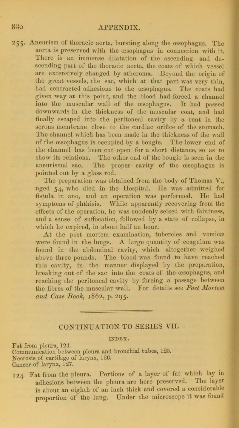 255. Aneurism of thoracic aorta, bursting along the oesophagus. The aorta is preserved with the oesophagus in connection with it. There is an immense dilatation of the ascending and de- scending part of the thoracic aorta, the coats of which vessel are extensively changed by atheroma. Beyond the origin of the great vessels, the sac, which at that part was very thin, had contracted adhesions to the oesophagus. The coats had given way at this point, and the blood had forced a channel into the muscular wall of the oesophagus. It had passed downwards iu the thickness of the muscular coat, and had finally escaped into the peritoneal cavity by a rent in the serous membrane close to the cardiac orifice of the stomach. The channel which has been made in the thickness of the wall of the oesophagus is occupied by a bougie. The lower end of the channel has been cut open for a short distance, so as to show its relations. The other end of the bougie is seen in the aneurismal sac. The proper cavity of the oesophagus is pointed out by a glass rod. The preparation was obtained from the body of Thomas V., aged 54, who died in the Hospital. He was admitted for fistula in ano, and an operation was performed. lie had symptoms of phthisis. While apparently recovering from the effects of the operation, he was suddenly seized with faintness, and a sense of suffocation, followed by a state of collapse, in which he expired, in about half an hour. At the post mortem examination, tubercles and vomicm were found in the lungs. A large quantity of coagulum was found in the abdominal cavity, which altogether weighed above three pounds. The blood was found to have reached this cavity, in the manner displayed by the preparation, breaking out of the sac into the coats of the oesophagus, and reaching the peritoneal cavity by forcing a passage between the fibres of the muscular wall. For details see Post Mortem and Case Book, 1862, p. 295. CONTINUATION TO SERIES VII. INDEX. Fat from pleura, 124. Communication between pleura and bronchial tubes, 125. Necrosis of cartilage of larynx, 126. Cancer of larynx, 127. 124 Fat from the pleura. Portions of a layer of fat which lay in adhesions between the pleura are here preserved. The layer is about an eighth of an inch thick and covered a considerable proportion of the lung. Under the microscope it was found