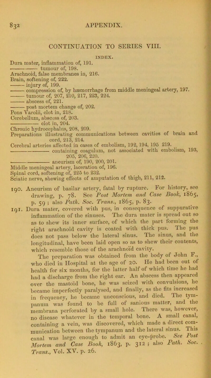 CONTINUATION TO SERIES VIII. INDEX. Dura mater, inflammation of, 191. tumour of, 198. Arachnoid, false membranes in, 216. Brain, softening of, 222. injury of, 199. compression of, by hemorrhage from middle meningeal artery, 197. tumour of, 207, 210, 217, 223, 224. abscess of, 221. post mortem change of, 202. Pons Varolii, clot in, 218. Cerebellum, abscess of, 203. clot in, 204. Chronic hydrocephalus, 208, 209. Preparations illustrating communications between cavities of brain and cord, 213, 214. Cerebral arteries affected in cases of embolism, 192,194, 195 219. containing coagulum, not associated with embolism, 193, 205, 206, 220. • aneurism of, 190, 200, 201. Middle meningeal artery, laceration of, 196. Spinal cord, softening of, 225 to 232. Sciatic nerve, shewing effects of amputation of thigh, 211, 212. I go. Aneurism of basilar artery, fatal by rupture. For history, see drawing, p. 78. See Post Mortem and Case Book, 1865, p. 59 ; also Path. Soc. Trans., 1865, p. 83. 191. Dura mater, covered with pus, in consequence of suppurative inflammation of the sinuses. The dura mater is spread out so as to shew its inner surface, of which the part forming the right arachnoid cavity is coated with thick pus. The pus does not pass below the lateral sinus. The sinus, and the longitudinal, have been laid open so as to shew their contents, which resemble those of the arachnoid cavity. The preparation was obtained from the body of John F., who died in Hospital at the age of 20. lie had been out of health for six months, for the latter half of which time he had had a discharge from the right ear. An abscess then appeared over the mastoid bone, he was seized with convulsions, he became imperfectly paralysed, and finally, as the fits increased in frequency, he became unconscious, and died. The tym- panum was found to be full of sanious matter, and the membrana perforated by a small hole. There was, however, no disease whatever in the temporal bone. A small canal, containing a vein, was discovered, which made a direct com- munication between the tympanum and the lateral sinus. This canal was large enough to admit an eye-probe. See Post Mortem and Case Book, 1863, p. 312 ; also Path. Soc. Trans., Vol. XV. p. 26.