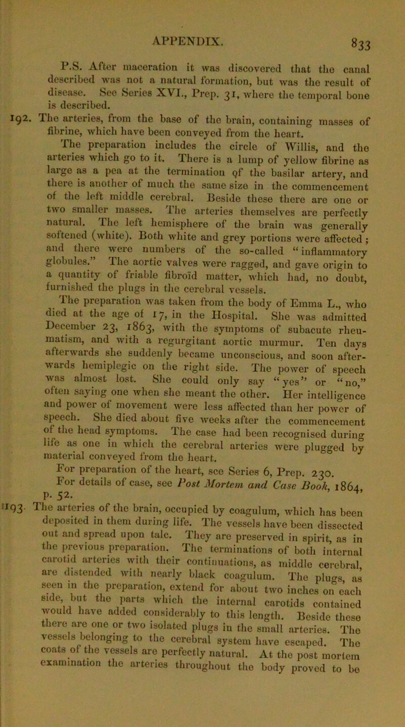 ^33 P.S. After maceration it was discovered that the canal described was not a natural formation, but was the result of disease, bee Series XVI., Prep. 31, where the temporal bone is described. I92. I he arteries, from the base of the brain, containing masses of fibrine, which have been conveyed from the heart. The preparation includes the circle of Willis, and the arteries which go to it. There is a lump of yellow fibrine as laige as a pea at the termination Qf the basilar artery, and there is another of much the same size in the commencement of the left middle cerebral. Beside these there are one or two smaller masses. The arteries themselves are perfectly natural. Ihe left hemisphere of the brain was generally soitened (white). Both white and grey portions were affected ; and there were numbers of the so-called “inflammatory globules. Ihe aortic valves were ragged, and gave origin to a quantity of friable fibroid matter, which had, no doubt, furnished the plugs in the cerebral vessels. The preparation was taken from the body of Emma L., who died at the age of 17, in the Hospital. She was admitted December 23, 1863, with the symptoms of subacute rheu- matism, and with a regurgitant aortic murmur. Ten days afterwards she suddenly became unconscious, and soon after- wards hemiplegic on the right side. The power of speech was almost lost. She could only say “yes*’ or “no” often saying one when she meant the other. Her intelligence and power of movement were less affected than her power of speech. She died about five weeks after the commencement of the head symptoms. The case had been recognised during life as one in which the cerebral arteries were plugged by material conveyed from the heart. For preparation of the heart, see Series 6, Prep. 230. For details of case, see Post Mortem and Case Book 1864 p. 52. 1193. The arteries of the brain, occupied by coagulum, which has been deposited in them during life. The vessels have been dissected out and spread upon talc. They are preserved in spirit, as in the previous preparation. The terminations of both internal carotid arteries with their continuations, as middle cerebral are distended with nearly black coagulum. The pluo-s as seen in the preparation, extend for about two inches on each side but the parts which the internal carotids contained would have added considerably to this length. Beside these there are one or two isolated plugs in the small arteries. The vessels belonging to the cerebral system have escaped. The coats of the vessels are perfectly natural. At the post mortem examination the arteries throughout the body proved to be