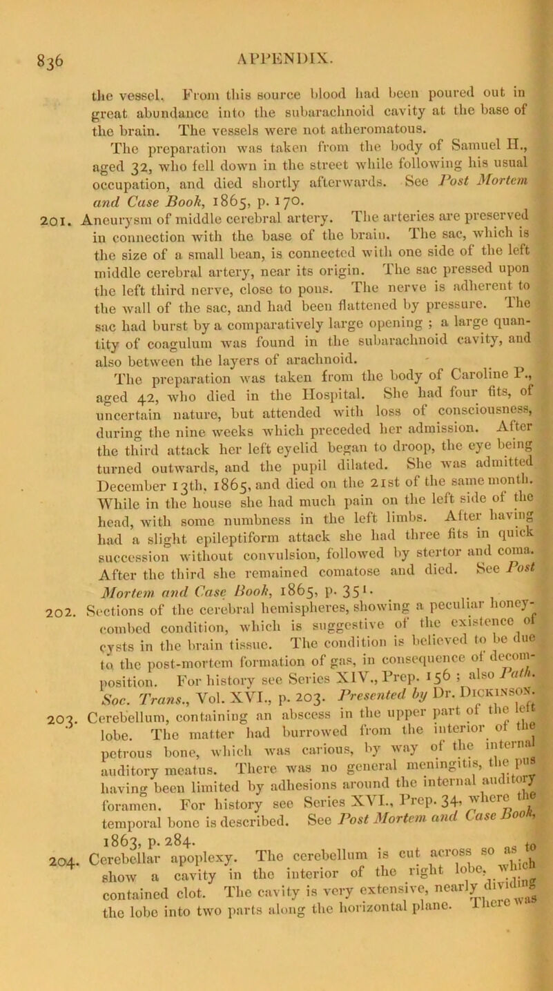 the vessel. From this source blood had been poured out in great abundance into the subarachnoid cavity at the base of the brain. The vessels were not atheromatous. The preparation was taken from the body of Samuel H., aged 32, who fell down in the street while following his usual occupation, and died shortly afterwards. See J^ost Mortem and Case Book, 1865, p. 17° I 201. Aneurysm of middle cerebral artery. T he arteries are preserved : ixi connection Avith the base of the brain, dhe sac, which is the size of a small bean, is connected with one side of the left 1 middle cerebral artery, near its origin. The sac pressed upon the left third nerve, close to pons. The nerve is adherent to i the wall of the sac, and had been flattened by pressure. The sac had burst by a comparatively large opening ; a large quan- tity of coagulum was found in the subarachnoid cavity, and also between the layers of arachnoid. - 1 The preparation was taken from the body of Caroline 1., aged 42, who died in the Hospital. She had four fits, of j uncertain nature, but attended with loss of consciousness, during the nine weeks which preceded her admission. After . the third attack her left eyelid began to droop, the eye being turned outwards, and the pupil dilated. She was admitted December 13th. 1865, and died on the 21st of the same month. While in the house she had much pain on the left side of the head, with some numbness in the left limbs. After having > had a slight epileptiform attack she had three fits in quick succession without convulsion, followed by stertor and coma. After the third she remained comatose and died. See Post Mortem and Case Book, 1865, p. 35 *• Sections of the cerebral hemispheres, showing a peculiar honey- combed condition, which is suggestive of the existence of cysts in the brain tissue. The condition is believed to be duel to the post-mortem formation of gas, in consequence of decom- position. For history see Series XIV., Prep. 156 ; also a it. Soc. Trans., Vol. XVI., p. 203. Presented by Dr. Dickinson. Cerebellum, containing an abscess in the upper part of the e lobe. The matter had burrowed from the interior of tie., petrous bone, which was carious, by way of the internal auditory meatus. There was no general meningitis, t ie 1 having been limited by adhesions around the internal audito r foramen. For history see Series XVI., Prep. 34, w leie temporal bone is described. See Post Mortem and Case 00 1 1863, p. 284. f0 Cerebellar apoplexy. The cerebellum is cut across so show a cavity in the interior of the right lobe> ‘ contained clot. The cavity is very extensive, nearly divid* g the lobe into two parts along the horizontal plane. 1 202. 2°3. 204.