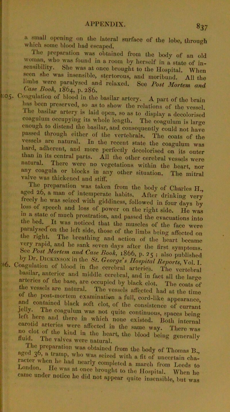 ! 05 ^6. 837 a small opening on the lateral surface of the lobe, through which some blood had escaped. fo The preparation was obtained from the body of an old woman, who was found in a room by herself in a state of in- sensibility. She was at once brought to the Hospital. When seen she was insensible, stertorous, and moribund. All the limbs were paralysed and relaxed. See Post Mortem and ( use Book, 1864, p.286. . Coagulation of blood in the basilar artery. A part of the brain lias been preserved, so as to show the relations of the vessel I lie basilar artery is laid open, so as to display a decolorised coagulum occupying its whole length. The coagulum is large enough to distend the basilar, and consequently could not have passed through either of the vertebrals. The coats of the vessels are natural. In the recent state the coagulum was hard, adherent, and more perfectly decolorised on its outer t 1 an in its central parts. All the other cerebral vessels were natural. There were no vegetations within the heart, nor any coagula or blocks in any other situation. The mitral valve was thickened and stiff. I he preparation was taken from the body of Charles II aged 26, a man of intemperate habits. After drinking very reely he was seized with giddiness, followed in four days by oss of speech and loss of power on the right side. lie was in a state of much prostration, and passed the evacuations into the bed. It was noticed that the muscles of the face were paralysed on the left side, those of the limbs being affected on fhe right. The breathing and action of the heart became very rapid and he sank seven days after the first symptoms. See /W Mortem and Case Book, 1866, p. 25; also published ) 1 1. Dickinson in the St. George's Hospital Reports, Vol. 1. Coagulation of blood in (lie cerebral arteries. The vertebral basilar, anterior and middle cerebral, and in fact all the larmi m tones of the base, are occupied by black clot. The coats of the vessels are natural. The vessels affected had at the time of the post-mortem examination a full, cord-like appearance Si C0^f,ned ■*-* B0ft «!«•. of ‘fce consistence of enrrani jeuy. I he coagulum was not quite continuous, spaces being ft heic and there in which none existed. Both internal r°c '„t rtrh'vc;0 airt;ctiin ,o ““'»o -v- ™ fluid T. . ln the hcart’ the blood being generally fluid. The valves were natural. * T18 °btain0d from (he body of Thomas B., rLerwhl hTl 7 T 8eize<1 wlth a fit of uncertain cha- Iondor^7'lParl7 completed a march from Leeds to London. He was at once brought to the Hospital. When he came under notice he did not appear quite insensible, but was