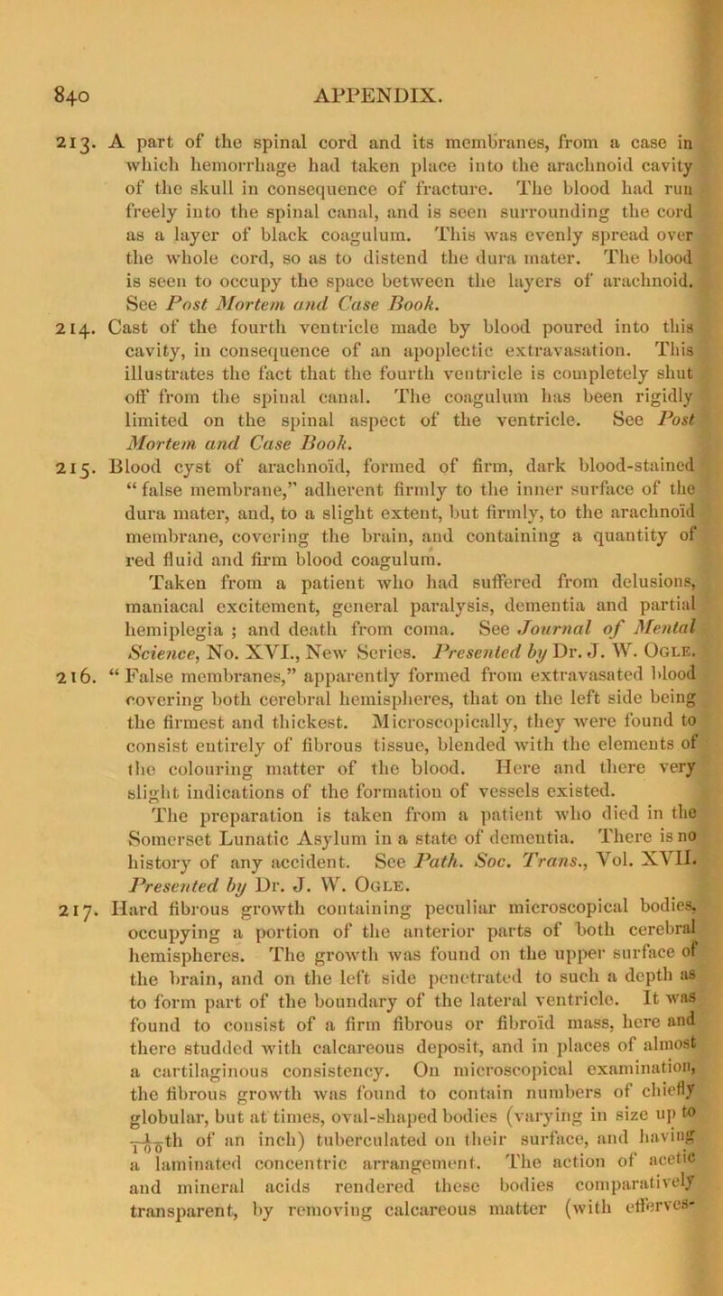 2x3. A part of the spinal cord and its membranes, from a case in which hemorrhage had taken place into the arachnoid cavity of the skull in consequence of fracture. The blood had run freely into the spinal canal, and is seen surrounding the cord as a layer of black coagulum. This was evenly spread over the whole cord, so as to distend the dura mater. The blood is seen to occupy the space between the layers of arachnoid. See Post Mortem and Case Book. 214. Cast of the fourth ventricle made by blood poured into this cavity, in consequence of an apoplectic extravasation. This illustrates the fact that the fourth ventricle is completely shut oil' from the spinal canal. The coagulum has been rigidly limited on the spinal aspect of the ventricle. See Post Mortem and Case Book. 215. Blood cyst of arachnoid, formed of firm, dark blood-stained “ false membrane,” adherent firmly to the inner surface of the dura mater, and, to a slight extent, but firmly, to the arachnoid membrane, covering the brain, and containing a quantity of red fluid and firm blood coagulum. Taken from a patient who had suffered from delusions, maniacal excitement, general paralysis, dementia and partial hemiplegia ; and death from coma. See Journal of Mental Science, No. XVI., New Series. Presented by Dr. J. W. Ogle. 216. “False membranes,” apparently formed from extravasated blood covering both cerebral hemispheres, that on the left side being the firmest and thickest. Microscopically, they were found to consist entirely of fibrous tissue, blended with the elements of the colouring matter of the blood. Here and there very slight indications of the formation of vessels existed. The preparation is taken from a patient who died in the Somerset Lunatic Asylum in a state of dementia. There is no history of any accident. See Path. Soc. Trans., Yol. XVII. Presented by Dr. J. W. Ogle. 217. Hard fibrous growth containing peculiar microscopical bodies, occupying a portion of the anterior parts of both cerebral hemispheres. The growth was found on the upper surface of the brain, and on the left side penetrated to such a depth as to form part of the boundary of the lateral ventricle. It was found to consist of a firm fibrous or fibroid mass, here and there studded with calcareous deposit, and in places of almost a cartilaginous consistency. O11 microscopical examination, the fibrous growth was found to contain numbers of chiefly globular, but at times, oval-shaped bodies (varying in size up to -pistil of an inch) tuberculated on their surface, and having a laminated concentric arrangement. The action of acetic and mineral acids rendered these bodies comparatively transparent, by removing calcareous matter (with eflferves-