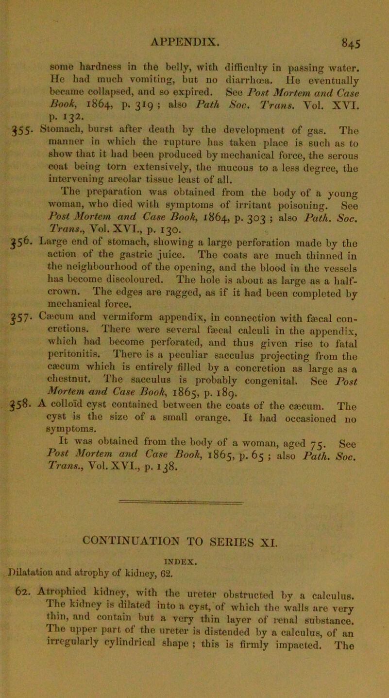 some hardness in the belly, with difficulty in passing water. He had much vomiting, but no diarrhoea. He eventually became collapsed, and so expired. See Post Mortem and Case Book, 1864, p. 319 ; also Path Hoc. Trans. Vol. XYI. p. 132. 355- Stomach, burst after death by the development of gas. The manuer in which the rupture has taken place is such as to show that it had been produced by mechanical force, the serous coat being torn extensively, the mucous to a less degree, the intervening areolar tissue least of all. The preparation was obtained from the body of a young woman, who died with symptoms of irritant poisoning. See Post Mortem and Case Book, 1864, p. 303 ; also Path. Soc. Trans., Yol. XYI., p. 130. 356. Large end of stomach, showing a large perforation made by the action of the gastric juice. The coats are much thinned in the neighbourhood of the opening, and the blood in the vessels has become discoloured. The hole is about as large as a half- crown. The edges are ragged, as if it had been completed by mechanical force. £57- Caicum and vermiform appendix, in connection with fecal con- cretions. There were several fecal calculi in the appendix, which had become perforated, and thus given rise to fatal peritonitis. There is a peculiar sacculus projecting from the caecum which is entirely filled by a concretion as large as a chestnut. The sacculus is probably congenital. See Post Mortem and Case Book, 1865, p. 189. 358. A colloid cyst contained between the coats of the cascum. The cyst is the size of a small orange. It had occasioned no symptoms. It was obtained from the body of a Avoman, aged 73. See Post Mortem and Case Book, 1865, p. 65 ; also Path. Soc. Trans., Vol. XVI., p. 138. CONTINUATION TO SERIES XI. INDEX. Dilatation and atrophy of kidney, 62. 62. Atrophied kidney, with the ureter obstructed by a calculus. I he kidney is dilated into a cyst, of which the walls are very thin, and contain but a very thin layer of renal substance, rhe upper part of the ureter is distended by a calculus, of an irregularly cylindrical shape ; this is firmly impacted. The