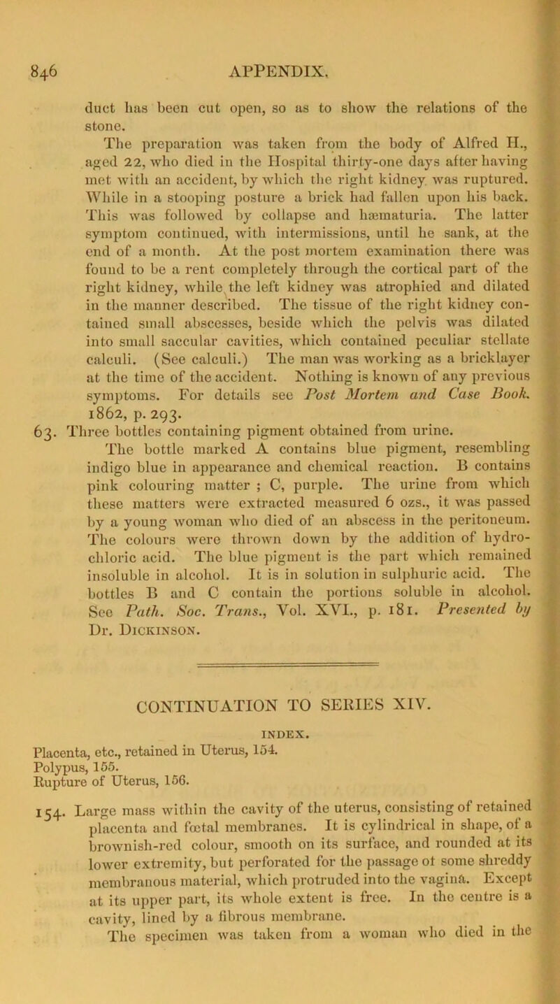 duct lias been cut open, so as to show the relations of the stone. The preparation was taken from the body of Alfred H., aged 22, who died in the Hospital thirty-one days after having met with an accident, by which the right kidney was ruptured. While in a stooping posture a brick had fallen upon his back. This was followed by collapse and hannaturia. The latter symptom continued, with intermissions, until he sank, at the end of a month. At the post mortem examination there was found to be a rent completely through the cortical part of the right kidney, while the left kidney was atrophied and dilated in the manner described. The tissue of the right kidney con- tained small abscesses, beside which the pelvis was dilated into small saccular cavities, which contained peculiar stellate calculi. (See calculi.) The man was working as a bricklayer at the time of the accident. Nothing is known of any previous symptoms. For details see Post Mortem and Case Book. 1862, p. 293. 63. Three bottles containing pigment obtained from urine. The bottle marked A contains blue pigment, resembling indigo blue in appearance and chemical reaction. B contains pink colouring matter ; C, purple. The urine from which these matters were extracted measured 6 ozs., it was passed by a young woman who died of an abscess in the peritoneum. The colours were thrown down by the addition of hydro- chloric acid. The blue pigment is the part which remained insoluble in alcohol. It is in solution in sulphuric acid. The bottles B and C contain the portions soluble in alcohol. See Path. Soc. Trans., Yol. XVI., p. 181. Presented by Dr. Dickinson. CONTINUATION TO SERIES XIV. INDEX. Placenta, etc., retained in Uterus, 154. Polypus, 155. Rupture of Uterus, 156. 154. Large mass within the cavity of the uterus, consisting of retained placenta and foetal membranes. It is cylindrical in shape, of a brownish-red colour, smooth on its surface, and rounded at its lower extremity, but perforated for the passage ot some shreddy membranous material, which protruded into the vagina. Except at its upper part, its whole extent is free. In the centre is a cavity, lined by a fibrous membrane. The specimen was taken from a woman who died in the