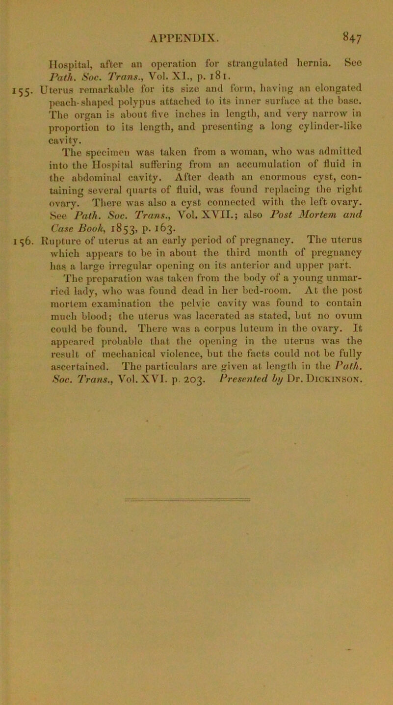 Hospital, after an operation for strangulated hernia. See Path. Soc. Trans., Vol. XI., p. 181. 155. Uterus remarkable for its size and form, having an elongated peach-shaped polypus attached to its inner surface at the base. The organ is about live inches in length, and very narrow in proportion to its length, and presenting a long cylinder-like cavity. The specimen Avas taken from a Avoman, Avho Avas admitted into the Hospital suffering from an accumulation of fluid in the abdominal cavity. After death an enormous cyst, con- taining several quarts of fluid, Avas found replacing the right ovary. There Avas also a cyst connected with the left ovary. See Path. Sue. Trans., Vol. XVII.; also Post Mortem and Case Book, 1853, P- 1^>3- 1 <;6. Rupture of uterus at an early period of pregnancy. The uterus which appears to be in about the third month of pregnancy has a large irregular opening on its anterior and upper part. The preparation was taken from the body of a young unmar- ried lady, who Avas found dead in her bed-room. At the post mortem examination the pelvic cavity Avas found to contain much blood; the uterus avus lacerated as stated, but no ovum could be found. There Avas a corpus luteum in the ovary. It appeared probable that the opening in the uterus was the result of mechanical violence, but the facts could not be fully ascertained. The particulars are given at length in the Path. Soc. Trans., Vol. XVI. p. 203. Presented by Dr. Dickinson.