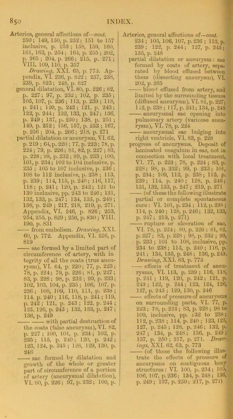 Arteries, general affections of—cont. 250; 149, 150, p. 252; 151 to 157 inclusive, p. 253 ; 158, 159, 160, 161, 163, p. 254; 164, p. 255 ; 202, p. 265 ; 204, p. 266; 215, p. 271; VIII. 109, 110, p. 357 Drawing, XXL 65, p. 773. Ap- pendix, VI. 236, p. 822 ; 237, 238, 239, p. 823; 248, p. 827 general dilatation, VI. 80, p. 226 ; 82, p. 227; 97, p. 232; 102, p. 235; 105, 107, p. 236 ; 113, p. 239 ; 118, p. 241; 120, p. 242 ; 121, p. 243; 122, p. 244; 132, 133, p. 247; 136, p. 249 ; 137, p. 250; 138, p. 251 ; 149, p. 252; 156, 157, p. 253 ; 167, p. 256 ; 204, p. 266; 218, p. 271 partial dilatation or aneurysm, VI. 62, p. 219 ; 64, p. 220 ; 77, p. 223; 78, p. 224 ; 79, p. 226; 81, 82, p. 227 ; 83, p. 228; 98, p. 232 ; 99, p. 233 ; 100, 101, p. 234; 102 to 104 inclusive, p. 235 ; 105 to 107 inclusive, p. 236 ; 108 to 112 inclusive, p. 238 ; 113, p. 239; 114, 115, p. 240; 116, 117, 118; p. 241; 120, p. 242; 121 to 130 inclusive, pp. 243 to 246; 131, 132, 133, p. 247; 134, 135, p. 248 ; 136, p. 249 ; 217, 218, 219, p. 271. Appendix, VI. 246, p. 826; 253, 254, 265, p. 829 ; 256, p. 830 ; VIII. 190, p. 831 from embolism. Drawing, XXL 60, p. 772. Appendix, VI. 226, p. 819 sac formed by a limited part of circumference of artery, with in tegrity of all the coats (true aneu- rysm), VI. 64, p. 220; 77, p. 223; 78, p. 224; 79, p. 226; 81, p. 227; 83, p. 228; 98, p. 232 ; 99, p. 233; 102, 103, 104, p. 235; 106, 107, p. 236 ; 108, 109, 110, 111, p. 238 ; 114. p. 240; 116, 118, p. 241; 119, p. 242 ; 121, p. 243 ; 122, p. 244 ; 125. 126, p. 245 ; 132, 133, p. 247; 136, p. 249 with partial destruction of the coats (false aneurysm), VI. 82, p. 227 ; 100, 101, p. 234; 102, p. 235; 115, p. 240; 120, p. 242; 123, 124, p. 245 ; 128, 129, 130, p. 2-16 sac formed by dilatation and growth of the whole or greater part of circumference of a portion of artery (aneurysmal dilatation), VI. 80, p. 226; 97, p. 232; 100, p. Arteries, general affections of— cont. 234 ; 105, 106, 107, p. 236 ; 113, p. 239; 122, p. 244; 127, p. 245; 135, p. 248 partial dilatation or aneurysm: sac formed by coats of artery, sepa- rated by blood effused between . them (dissecting aneurysm), VL 202, p. 265 blood effused from artery, aud limited by the surrounding tissues (diffused aneurysm), VI. 81, p. 227; 1 i 2, p. 238 ; 117, p. 241; 134, p. 248 aneurysmal sac opeuing into pulmonary artery (varicose aneu- rysm), VI. 78, p. 224 aneurysmal sac bulging into right ventricle, VI. 83, p. 228 progress of aneurysms. Deposit of laminated coagulum in sac, not in connection with local treatment, VI. 77, p. 223 ; 78, p. 224 ; 83, p. 228; 98, p. 232; 99, p 233; 101, p. 234; 109, 112, p. 238; 113, p. 239; 114, p. 240; 128, p. 246; 131, 132, 133, p. 247 ; 219, p. 271 (of these the following illustrate partial or complete spontaneous cure: VI. 101, p.234; 112,p.238; 114, p. 240 ; 128, p. 246; 132, 133, p. 247; 219, p. 271) rupture or ulceration of sac, VI. 78, p. 224; 80, p. 226 : 81, 82, ! p. 227; 83, p. 228 ; 98, p. 232 ; 99, p. 233 ; 101 to 108, inclusive, pp. 234 to 238; 115, p. 240; 116, p. 241; 134, 135, p. 248 ; 136, p. 249. Drawing, XXL 83, p. 775 effects of treatment of aneu- rysms, VI. 113, p. 239 ; 116, 118, p. 241 ; 119, 120, p. 242; 121, p. 243; 122, p. 244; 123, 124, 126, 127, p. 245 ; 129, 130, p. 246 effects of pressure of aneurysms on surrounding parts, VI. 77, p. 223 ; 78, p. 224 ; 83, p. 228 ; 98 to 109, inclusive, pp. 232 to 238; 112, p. 238 ; 114, p. 240 ; 123, 125, 127, p. 245 ; 128, p. 246; 132, p. 247 ; 134, p. 248; 136, p. 249; 137, p. 250 ; 217, p. 271. Draw- ij ings, XXL 62, 63, p. 773 (of these the following illus- trate the effects of pressure of aneurysms on contiguous bony structures: VI. 100, p.234; 105, . 106, 107, p. 236; 134, p.248; 136, p. 249 ; 137, p. 250; 217, p. 271)