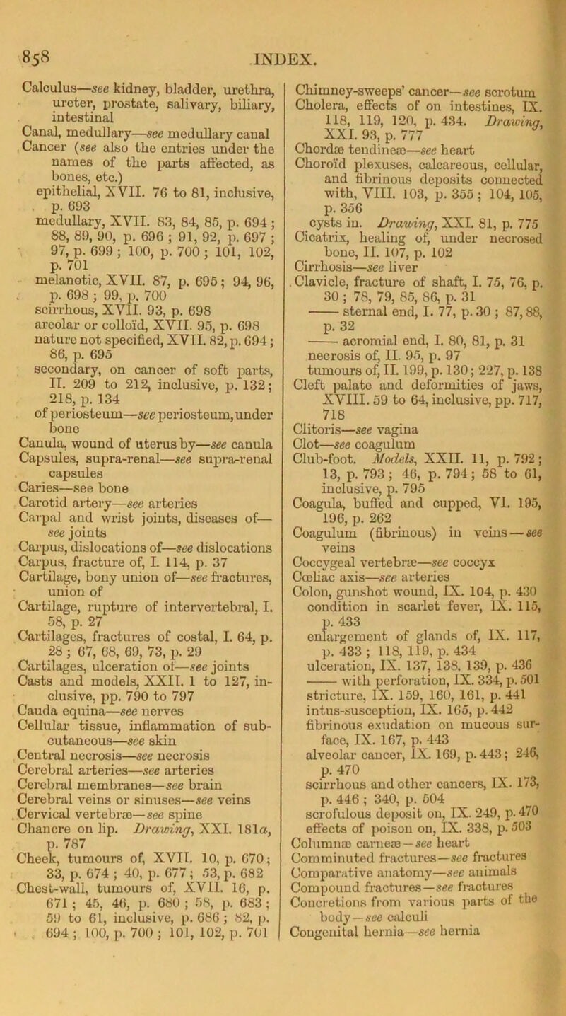 Calculus—see kidney, bladder, urethra, ureter, prostate, salivary, biliary, intestinal Canal, medullary—see medullary canal Cancer (see also the entries under the names of the parts affected, as bones, etc.) epithelial, XVII. 76 to 81, inclusive, p. 693 medullary, XVII. 83, 84, 85, p. 694; 88, 89, 90, p. 696 ; 91, 92, p. 697 ; 97, p. 699 ; 100, p. 700 ; 101, 102, p. 701 melanotic, XVII. 87, p. 695 ; 94, 96, p. 698 ; 99, p. 700 scirrhous, XVII. 93, p. 698 areolar or colloid, XVII. 95, p. 698 nature not specified, XVII. 82, p. 694; 86, p. 695 secondary, on cancer of soft parts, II. 209 to 212, inclusive, p. 132; 218, p. 134 of periosteum—see periosteum, under bone Canula, wound of uterus by—see canula Capsules, supra-renal—see supra-renal capsules Caries—see bone Carotid artery—see arteries Carpal and wrist joints, diseases of— see joints Carpus, dislocations of—see dislocations Carpus, fracture of, I. 114, p. 37 Cartilage, bony union of—see fractures, union of Cartilage, rupture of intervertebral, I. 58, p. 27 Cartilages, fractures of costal, I. 64, p. 28 ; 67, 68, 69, 73, p. 29 Cartilages, ulceration of—see joints Casts and models, XXII. 1 to 127, in- clusive, pp. 790 to 797 Cauda equina—see nerves Cellular tissue, inflammation of sub- cutaneous—see skin Central necrosis—see necrosis Cerebral arteries—see arteries Cerebral membranes—see brain Cerebral veins or sinuses—see veins Cervical vertebra)—see spine Chancre on lip. Drawing, XXI. 181a, p. 787 Cheek, tumours of, XVII. 10, p. 670; 33, p. 674 ; 40, p. 677; 53, p. 682 Chest-wall, tumours of, XVII. 16, p. 671 ; 45, 46, p. 680 ; 58, p. 683; 59 to 61, inclusive, p. 686 ; 82, p. . 694 ; 100, p. 700 ; 101, 102, p. 701 Chimney-sweeps’ cancer—see scrotum Cholera, effects of on intestines, IX. 118, 119, 120, p.434. Drawinq, XXI. 93, p. 777 Chord® tendineoc—see heart Choroid plexuses, calcareous, cellular, and fibrinous deposits connected with, VIII. 103, p.355; 104, 105, p. 356 cysts in. Drawing, XXI. 81, p. 775 Cicatrix, healing of, under necrosed bone, II. 107, p. 102 Cirrhosis—see liver . Clavicle, fracture of shaft, I. 75, 76, p. 30 ; 78, 79, 85, 86, p. 31 sternal end, I. 77, p. 30 ; 87,88, p. 32 acromial end, I. 80, 81, p. 31 necrosis of, II. 95, p. 97 tumours of, II. 199, p. 130; 227, p. 138 Cleft palate and deformities of jaws, XVIII. 59 to 64, inclusive, pp. 717, 718 Clitoris—see vagina Clot—see coagulum Club-foot. Models, XXII. 11, p.792; 13, p. 793; 46, p. 794; 58 to 61, inclusive, p. 795 Coagula, buffed and cupped, VI. 195, 196, p. 262 Coagulum (fibrinous) in veins — see veins Coccygeal vertebrae—see coccyx Cocliac axis—see arteries Colon, gunshot wound, IX. 104, p. 430 condition in scarlet fever, IX. 115, p. 433 enlargement of glands of, IX. 117, p. 433 ; 118, 119, p. 434 ulceration, IX. 137, 138, 139, p. 436 with perforation, IX. 334, p. 501 stricture, IX. 159, 160, 161, p. 441 intus-susception, IX. 165, p. 442 fibrinous exudation on mucous sur- face, IX. 167, p. 443 alveolar cancer, IX. 169, p.443; 246, p. 470 scirrhous and other cancers, IX. 173, p. 446 ; 340, p. 504 scrofulous deposit on, IX. 249, p. 470 effects of poison on, IX. 338, p. 503 Column® carne® — see heart Comminuted fractures—see fractures Comparative anatomy—see animals Compound fractures—see fractures Concretions from various parts of the body — see calculi Congenital hernia—sec hernia