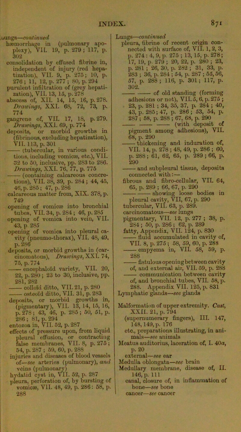 uiings—continued haemorrhage in (pulmonary apo- plexy), VII. 19, p. 279; 117, p. 302 consolidation by effused fibrine in, independent of injury (red hepa- tization), VII. 9, p. 275; 10, p. 276 ; 11, 12, p. 277 ; 80, p. 294 purulent infiltration of (grey hepati- zation), VII. 13, 15, p.278 abscess of, XII. 14, 15, 16, p. 278. Drawings, XXL 68, 72, 73, p. 774 gangrene of, VII. 17, 18, p. 279. Drawings, XXL 69, p. 774 deposits, or morbid growths in (fibrinous, excluding hepatization), VII. 113, p. 301 (tubercular, in various condi- tions, including vomicae, etc.), VII. 02 to 50, inclusive, pp. 283 to 286. Drairings, XXL 76, 77, p. 775 (containing calcareous concre- tions), VII. 38, 39, p. 284 ; 44, 45, 46, p. 285; 47, p. 286 calcareous matter from, XIX. 378, p. 749 opening of romicse into bronchial tubes, VII. 34, p. 284 ; 46, p. 285 opening of vomica into vein, VII. 43, p. 285 opening of vomica into pleural ca- vity (pneumo-thorax), VII. 48, 49, p. 286 deposits, or morbid growths in (car- cinomatous), Drawings, XXI. 74, 75, p. 774 —— encephaloid variety, VII. 20, 22, p. 280 ; 23 to 30, inclusive, pp. 281, 282 colloid ditto, VII. 21, p. 280 osteoid ditto, VII. 31, p. 283 deposits, or morbid growths in, (pigmentary), VII. 13, 14, 15, 16, p.278; 43, 46, p. 285; 50, 51, p. 286; 81, p.294 entozoa in, VII. 52, p. 287 effects of pressure upon, from liquid pleural effusion, or contracting false membranes, VII. 8, p.275; 54, p. 287 ; 59, 60, p. 288 injuries and diseases of blood vessels of—see arteries (pulmonary), and veins (pulmonary) hydatid cyst in, VII. 52, p. 287 pleura, perforation of, by bursting of vomicae, VII. 48, 49, p. 286: 58, p. 288 Lungs—continued pleura, fibrine of recent origin con- nected with surface of, VII. 1, 2, 3, p. 274 : 4, 9, p. 275 ; 13,15, p. 278; 17, 19, p. 279 ; 20, 22, p. 280 ; 23, p. 281 ; 26, 30, p. 282 ; 31, 33, p. 283 ; 36, p. 284 ; 54, p. 287 ; 55,56, 57, p. 288; 116, p. 301; 117, p. 302. of old standing (forming adhesions or not), VII. 5,6, p. 275 ; 23, p. 281 ; 34, 35, 37, p. 284 ; 40, 43, p. 285; 47, p. 286 ; 53, 54, p. 287 ; 58, p. 288 ; 67, 68, p. 290 (with deposit of pigment among adhesions), VII. 68, p. 290 thickening and induration of, VII. 14, p. 278 ; 48, 49, p. 286 ; 00, p. 288 ; 61, 62, 65, p. 289 ; 66, p. 290 and subpleural tissue, deposits connected with:— fibrous and fibro-cellular, VII. 64, 65, p. 289 ; 66, 67, p. 290 showing loose bodies in pleural cavity, VII, 67, p. 290 tubercular, VII. 63, p. 289. carcinomatous—see lungs pigmentary, VII. 12, p. 277 ; 38, p. 284 ; 50, p. 286 ; 62, p. 289 fatty, Appendix, VII. 124, p. 830 fluid accumulated in cavity of, VII. 8, p. 275 ; 58, 59, 60, p. 288 empyema in, VII. 58, 59, p. 288 fistulous openingbetween cavity of, and external air, VII. 59, p. 288 communication between cavity of, and bronchial tubes, VII. 58, p. 288. Appendix VII. 125, p. 831 Lymphatic glands—see glands Malformation of upper extremity. Cast, XXII. 21, p. 794 (supernumerary fingers), III. 147, 148,149, p. 176 etc., preparations illustrating, in ani- mals—see animals Meatus auditorius, laceration of, I. 40a, p. 20 external—see ear Medulla oblongata—see brain Medullary membrane, disease of, II. 146, p. Ill canal, closure of, in inflammation of bone—see bone cancer—see cancer