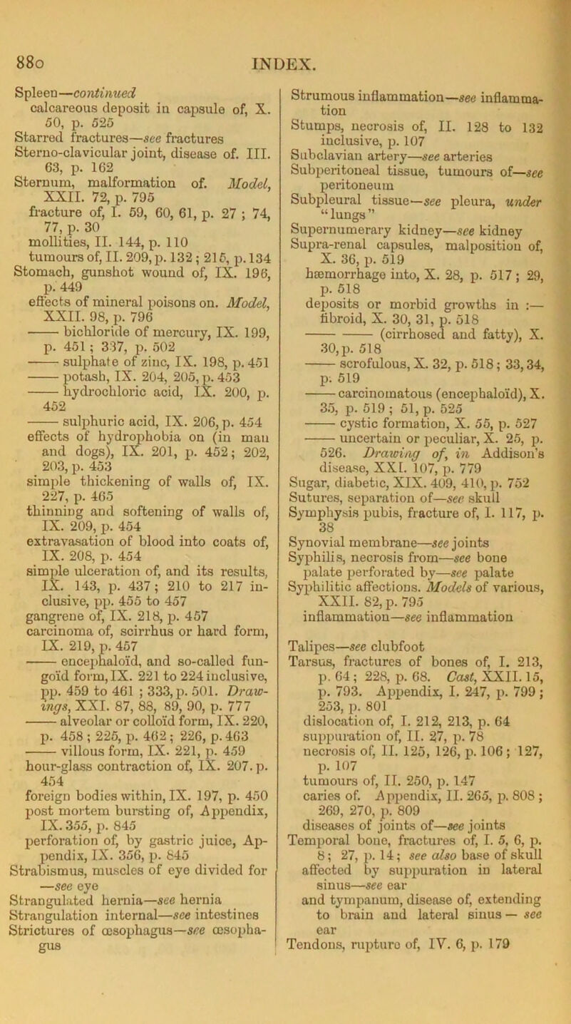 Spleen—co ntinued calcareous deposit in capsule of, X. 50, p. 525 Starred fractures—see fractures Sterno-clavicular joint, disease of. III. 63, p. 162 Sternum, malformation of. Model, XXII. 72, p. 795 fracture of, I. 59, 60, 61, p. 27 ; 74, 77, p. 30 mollities, II. 144, p. 110 tumours of, II. 209, p. 132; 215, p. 134 Stomach, gunshot wound of, IX. 196, p. 449 effects of mineral poisons on. Model, XXII. 98, p. 796 bichloride of mercury, IX. 199, p. 451 ; 337, p. 502 sulphate of zinc, IX. 198, p. 451 potash, IX. 204, 205, p. 453 hydrochloric acid, IX. 200, p. 452 sulphuric acid, IX. 206, p. 454 effects of hydrophobia on (in man and dogs), IX. 201, p. 452; 202, 203, p. 453 simple thickening of walls of, IX. 227, p. 465 thinning and softening of walls of, IX. 209, p. 454 extravasation of blood into coats of, IX. 208, p. 454 simple ulceration of, and its results, IX. 143, p. 437; 210 to 217 in- clusive, pp. 455 to 457 gangrene of, IX. 218, p. 457 carcinoma of, scirrhus or hard form, IX. 219, p. 457 encephalo'id, and so-called fun- goid form, IX. 221 to 224 inclusive, pp. 459 to 461 ; 333, p. 501. Draw- ings, XXI. 87, 88, 89, 90, p. 777 alveolar or colloid form, IX. 220, p. 458 ; 225, p. 462 ; 226, p. 463 villous form, IX. 221, p. 459 hour-glass contraction of, IX. 207. p. 454 foreign bodies within, IX. 197, p. 450 post mortem bursting of, Appendix, IX. 355, p. 845 perforation of, by gastric juice, Ap- pendix, IX. 356, p. 845 Strabismus, muscles of eye divided for —see eye Strangulated hernia—see hernia Strangulation internal—see intestines Strictures of oesophagus—see oesopha- gus Strumous inflammation—see inflamma- tion Stumps, necrosis of, II. 128 to 132 inclusive, p. 107 Subclavian artery—see arteries Subperitoneal tissue, tumours of—see peritoneum Subpleural tissue—see pleura, under “lungs” Supernumerary kidney—see kidney Supra-renal capsules, malposition of, X. 36, p. 519 haemorrhage into, X. 28, p. 517 ; 29, p. 518 deposits or morbid growths in :— fibroid, X. 30, 31, p. 518 (cirrhosed and fatty), X. 30, p. 518 scrofulous, X. 32, p. 518; 33,34, p. 519 carcinomatous (encephalo'id), X. 35, p. 519 ; 51, p. 525 cystic formation, X. 55, p. 527 uncertain or peculiar, X. 25, p. 526. Drawing of, in Addison’s disease, XXI. 107, p. 779 Sugar, diabetic, XIX. 409, 410, p. 752 Sutures, separation of—see skull Symphysis pubis, fracture of, 1. 117, p. 38 Synovial membrane—see joints Syphilis, necrosis from—see bone palate perforated by—see palate Syphilitic affections. Models of various, XXII. 82, p. 795 inflammation—see inflammation Talipes—see clubfoot Tarsus, fractures of bones of, I. 213, p. 64; 228, p. 68. Cast, XXII. 15, p. 793. Appendix, I. 247, p. 799; 253, p. 801 dislocation of, I. 212, 213, p. 64 suppuration of, II. 27, p. 78 necrosis of, II. 125, 126, p. 106; 127, p. 107 tumours of, II. 250, p. 147 caries of. Appendix, II. 265, p. 808 ; 269, 270, p. 809 diseases of joints of—see joints Temporal bone, fractures of, I. 5, 6, p. 8; 27, p. 14; see also base of skull affected by suppuration in lateral sinus—see ear and tympanum, disease of, extending to brain and lateral sinus — see ear Tendons, rupture of, IV. 6, p. 179