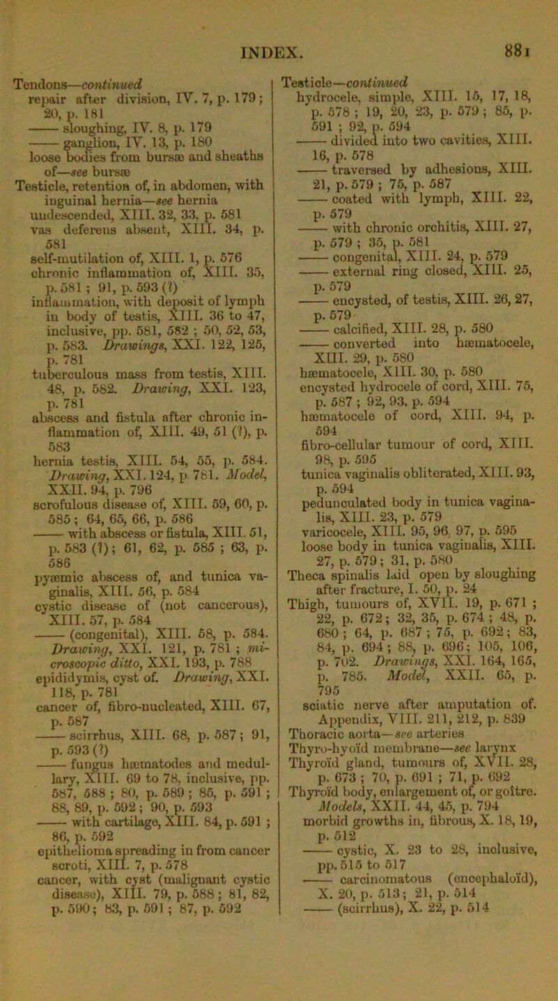 Tendons—continued repair after division, IV. 7, p. 179; 20, p. 181 sloughing, IV. 8, p. 179 ganglion, IV. 13, p. 180 loose bodies from bursae and sheaths of—see bursae Testicle, retention of, in abdomen, with inguinal hernia—see hernia undescended, XIII. 32, 33, p. 581 vas deferens absent, XIII. 34, p. 581 self-mutilation of, XIII. 1, p. 576 chronic inflammation of, XIII. 35, p. 581 ; 91, p. 593 (?) inflammation, with deposit of lymph in body of testis, XIII. 36 to 47, inclusive, pp. 581, 582 ; 50, 52, 53, p. 583. Drawings, XXI. 122, 125, p. 781 tuberculous mass from testis, XIII. 48, p. 582. Drawing, XXI. 123, p. 781 abscess and fistula after chronic in- flammation of, XIII. 49, 51 (?), p. 583 hernia testis, XIII. 54, 55, p. 584. Drawing, XXI. 124, p 781. Model, XXII. 94, p. 796 scrofulous disease of, XIII. 59, 60, p. 585; 64, 65, 66, p. 586 with abscess or fistula, XIII. 51, p. 583 (?); 61, 62, p. 585 ; 63, p. 586 pysemic abscess of, and tunica va- ginalis, XIII. 56, p. 584 cystic disease of (not cancerous), XIII. 57, p. 584 (congenital), XIII. 58, p. 584. Drawing, XXI. 121, p. 781 ; mi- croscopic ditto, XXI. 193, p. 788 epididymis, cyst of. Drawing, XXI. 118, p- 781 cancer of, fibro-nucleated, XIII. 67, p. 587 scirrhus, XIII. 68, p.587; 91, p. 593 (?) fungus hcernatodes and medul- lary, XIII. 69 to 78, inclusive, pp. 587, 588 ; 80, p. 589 ; 85, p. 591 ; 88, 89, p. 592; 90, p. 593 with cartilage, XIII. 84, p. 591 ; 86, p. 592 epithelioma spreading in from cancer scroti, XIII. 7, p. 578 cancer, with cyst (malignant cystic disease), XIII. 79, p. 588; 81, 82, p. 590 ; 83, p. 591 ; 87, p. 592 Testicle—continued hydrocele, simple, XIII. 15, 17, 18, p. 578 ; 19, 20, 23, p. 579; 85, p. 591 ; 92, p. 594 divided into two cavities, XIII. 16, p. 578 traversed by adhesions, XIII. 21, p. 579 ; 75, p. 587 coated with lymph, XIII. 22, p. 579 with chronic orchitis, XIIT. 27, p. 579 ; 35, p. 581 congenital, XIII. 24, p. 579 external ring closed, XIII. 25, p. 579 encysted, of testis, XIII. 26, 27, p. 579 calcified, XIII. 28, p. 580 converted into hacmatocelc, XIII. 29, p. 580 hsematocele, XIII. 30, p. 580 encysted hydrocele of cord, XIII. 75, p. 587 ; 92, 93. p. 594 hamiatocele of cord, XIII. 94, p. 594 fibro-cellular tumour of cord, XIII. 98, p. 595 tunica vaginalis obliterated, XIII. 93, p. 594 pedunculated body in tunica vagina- lis, XIII. 23, p. 579 varicocele, XIII. 95, 96 97, p. 595 loose body in tunica vaginalis, XIII. 27, p. 579; 31, p. 580 Theca spinalis laid open by sloughing after fracture, I. 50, p. 24 Thigh, tumours of, XVII. 19, p. 671 ; 22, p. 672; 32, 35, p. 674 ; 48, p. 680 ; 64, p. 687 ; 75, p. 692; 83, 84, p. 694; 88, p. 696; 105, 106, p. 7o2. Drawings, XXI. 164, 165, p. 785. Model, XXII. 65, p. 795 sciatic nerve after amputation of. Appendix, VIII. 211, 212, p. 839 Thoracic aorta—see arteries Thyro-hyoid membrane—sec larynx Thyroid gland, tumours of, XVII. 28, p. 673 ; 70, p. 691 ; 71, p. 692 Thyroid body, enlargement of, or goitre. Models, XXII. 44, 45, p. 794 morbid growths in, fibrous, X. 18,19, p. 512 cystic, X. 23 to 28, inclusive, pp. 515 to 517 carcinomatous (encephaloid), X. 20, p. 513; 21, p. 514 (scirrhus), X. 22, p. 514